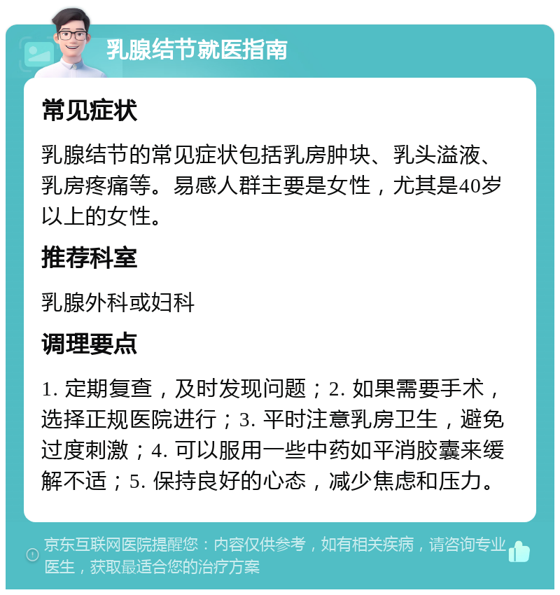 乳腺结节就医指南 常见症状 乳腺结节的常见症状包括乳房肿块、乳头溢液、乳房疼痛等。易感人群主要是女性，尤其是40岁以上的女性。 推荐科室 乳腺外科或妇科 调理要点 1. 定期复查，及时发现问题；2. 如果需要手术，选择正规医院进行；3. 平时注意乳房卫生，避免过度刺激；4. 可以服用一些中药如平消胶囊来缓解不适；5. 保持良好的心态，减少焦虑和压力。