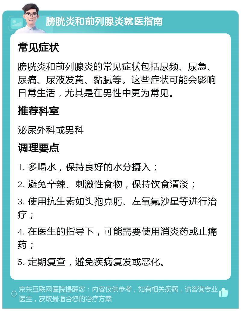 膀胱炎和前列腺炎就医指南 常见症状 膀胱炎和前列腺炎的常见症状包括尿频、尿急、尿痛、尿液发黄、黏腻等。这些症状可能会影响日常生活，尤其是在男性中更为常见。 推荐科室 泌尿外科或男科 调理要点 1. 多喝水，保持良好的水分摄入； 2. 避免辛辣、刺激性食物，保持饮食清淡； 3. 使用抗生素如头孢克肟、左氧氟沙星等进行治疗； 4. 在医生的指导下，可能需要使用消炎药或止痛药； 5. 定期复查，避免疾病复发或恶化。