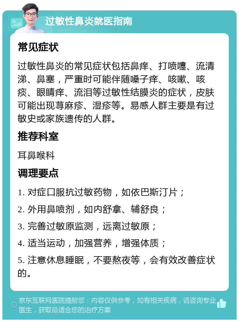 过敏性鼻炎就医指南 常见症状 过敏性鼻炎的常见症状包括鼻痒、打喷嚏、流清涕、鼻塞，严重时可能伴随嗓子痒、咳嗽、咳痰、眼睛痒、流泪等过敏性结膜炎的症状，皮肤可能出现荨麻疹、湿疹等。易感人群主要是有过敏史或家族遗传的人群。 推荐科室 耳鼻喉科 调理要点 1. 对症口服抗过敏药物，如依巴斯汀片； 2. 外用鼻喷剂，如内舒拿、辅舒良； 3. 完善过敏原监测，远离过敏原； 4. 适当运动，加强营养，增强体质； 5. 注意休息睡眠，不要熬夜等，会有效改善症状的。