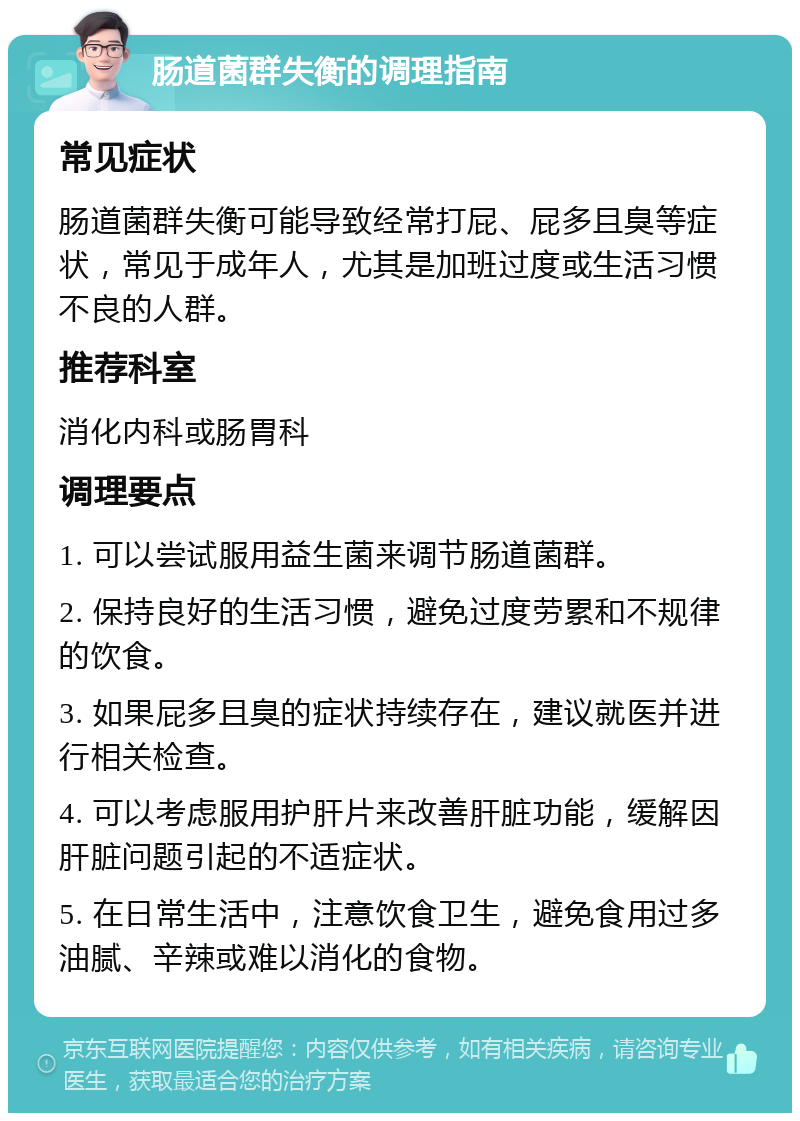 肠道菌群失衡的调理指南 常见症状 肠道菌群失衡可能导致经常打屁、屁多且臭等症状，常见于成年人，尤其是加班过度或生活习惯不良的人群。 推荐科室 消化内科或肠胃科 调理要点 1. 可以尝试服用益生菌来调节肠道菌群。 2. 保持良好的生活习惯，避免过度劳累和不规律的饮食。 3. 如果屁多且臭的症状持续存在，建议就医并进行相关检查。 4. 可以考虑服用护肝片来改善肝脏功能，缓解因肝脏问题引起的不适症状。 5. 在日常生活中，注意饮食卫生，避免食用过多油腻、辛辣或难以消化的食物。