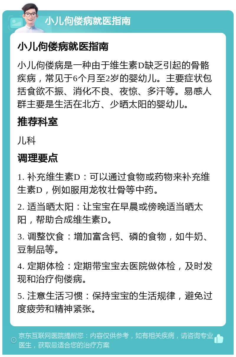 小儿佝偻病就医指南 小儿佝偻病就医指南 小儿佝偻病是一种由于维生素D缺乏引起的骨骼疾病，常见于6个月至2岁的婴幼儿。主要症状包括食欲不振、消化不良、夜惊、多汗等。易感人群主要是生活在北方、少晒太阳的婴幼儿。 推荐科室 儿科 调理要点 1. 补充维生素D：可以通过食物或药物来补充维生素D，例如服用龙牧壮骨等中药。 2. 适当晒太阳：让宝宝在早晨或傍晚适当晒太阳，帮助合成维生素D。 3. 调整饮食：增加富含钙、磷的食物，如牛奶、豆制品等。 4. 定期体检：定期带宝宝去医院做体检，及时发现和治疗佝偻病。 5. 注意生活习惯：保持宝宝的生活规律，避免过度疲劳和精神紧张。