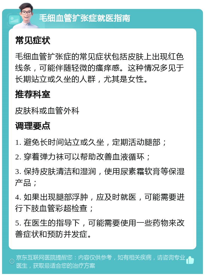 毛细血管扩张症就医指南 常见症状 毛细血管扩张症的常见症状包括皮肤上出现红色线条，可能伴随轻微的瘙痒感。这种情况多见于长期站立或久坐的人群，尤其是女性。 推荐科室 皮肤科或血管外科 调理要点 1. 避免长时间站立或久坐，定期活动腿部； 2. 穿着弹力袜可以帮助改善血液循环； 3. 保持皮肤清洁和湿润，使用尿素霜软膏等保湿产品； 4. 如果出现腿部浮肿，应及时就医，可能需要进行下肢血管彩超检查； 5. 在医生的指导下，可能需要使用一些药物来改善症状和预防并发症。