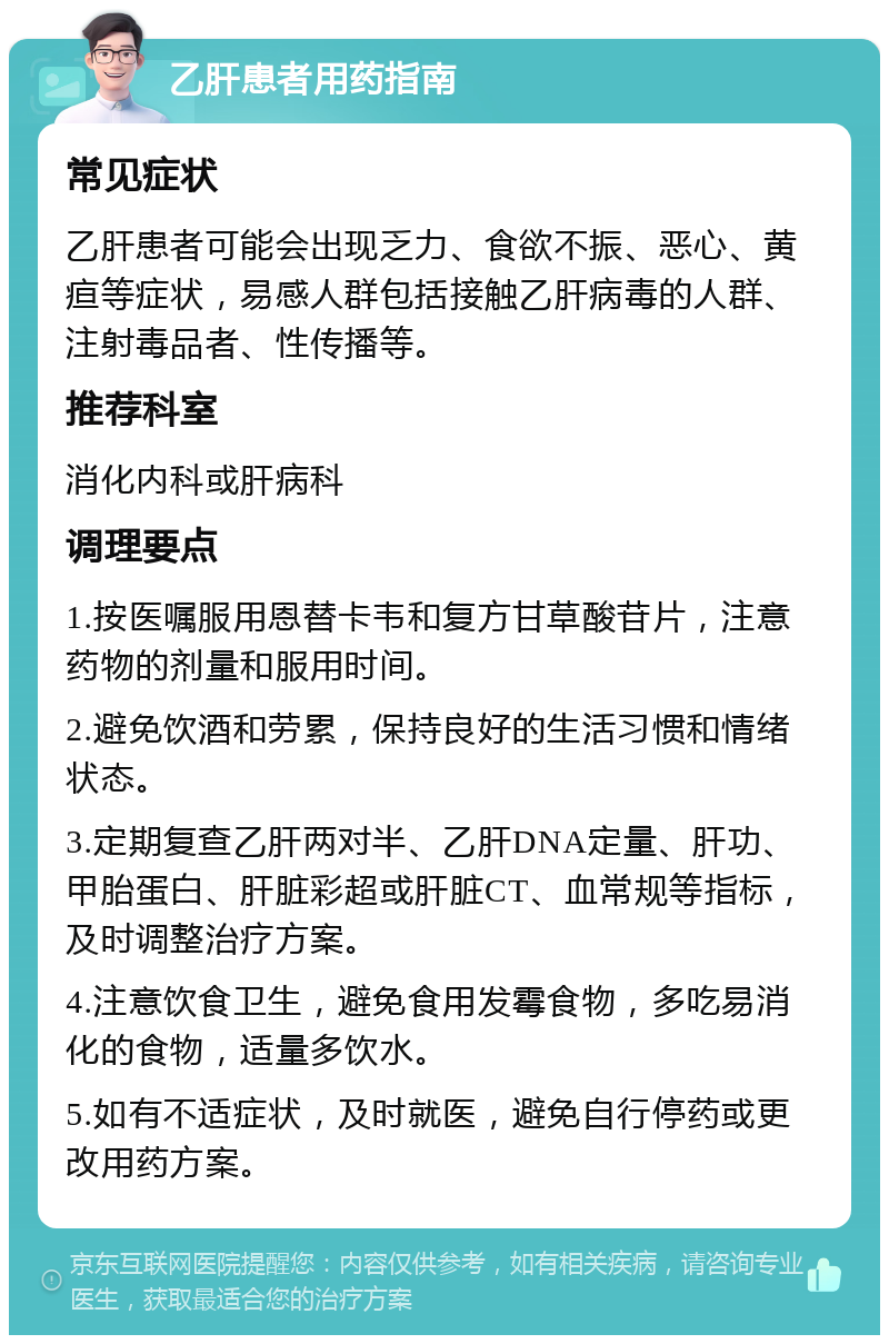 乙肝患者用药指南 常见症状 乙肝患者可能会出现乏力、食欲不振、恶心、黄疸等症状，易感人群包括接触乙肝病毒的人群、注射毒品者、性传播等。 推荐科室 消化内科或肝病科 调理要点 1.按医嘱服用恩替卡韦和复方甘草酸苷片，注意药物的剂量和服用时间。 2.避免饮酒和劳累，保持良好的生活习惯和情绪状态。 3.定期复查乙肝两对半、乙肝DNA定量、肝功、甲胎蛋白、肝脏彩超或肝脏CT、血常规等指标，及时调整治疗方案。 4.注意饮食卫生，避免食用发霉食物，多吃易消化的食物，适量多饮水。 5.如有不适症状，及时就医，避免自行停药或更改用药方案。