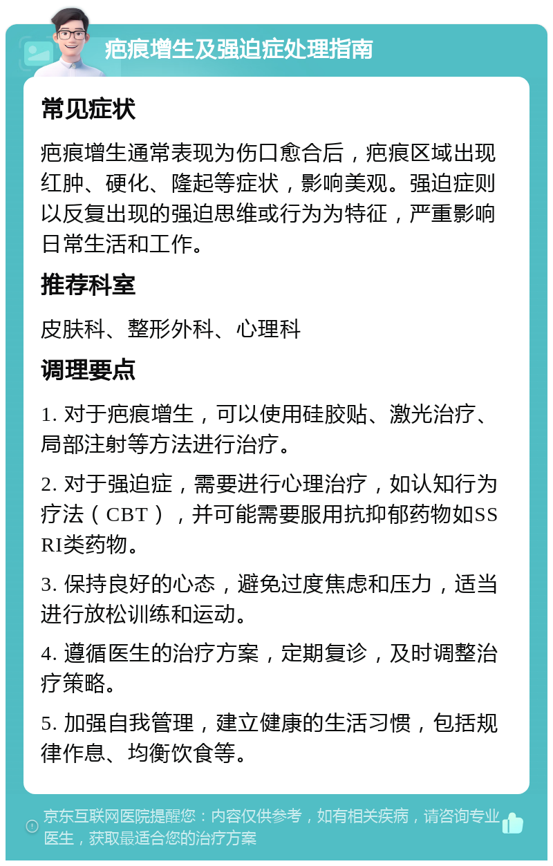 疤痕增生及强迫症处理指南 常见症状 疤痕增生通常表现为伤口愈合后，疤痕区域出现红肿、硬化、隆起等症状，影响美观。强迫症则以反复出现的强迫思维或行为为特征，严重影响日常生活和工作。 推荐科室 皮肤科、整形外科、心理科 调理要点 1. 对于疤痕增生，可以使用硅胶贴、激光治疗、局部注射等方法进行治疗。 2. 对于强迫症，需要进行心理治疗，如认知行为疗法（CBT），并可能需要服用抗抑郁药物如SSRI类药物。 3. 保持良好的心态，避免过度焦虑和压力，适当进行放松训练和运动。 4. 遵循医生的治疗方案，定期复诊，及时调整治疗策略。 5. 加强自我管理，建立健康的生活习惯，包括规律作息、均衡饮食等。