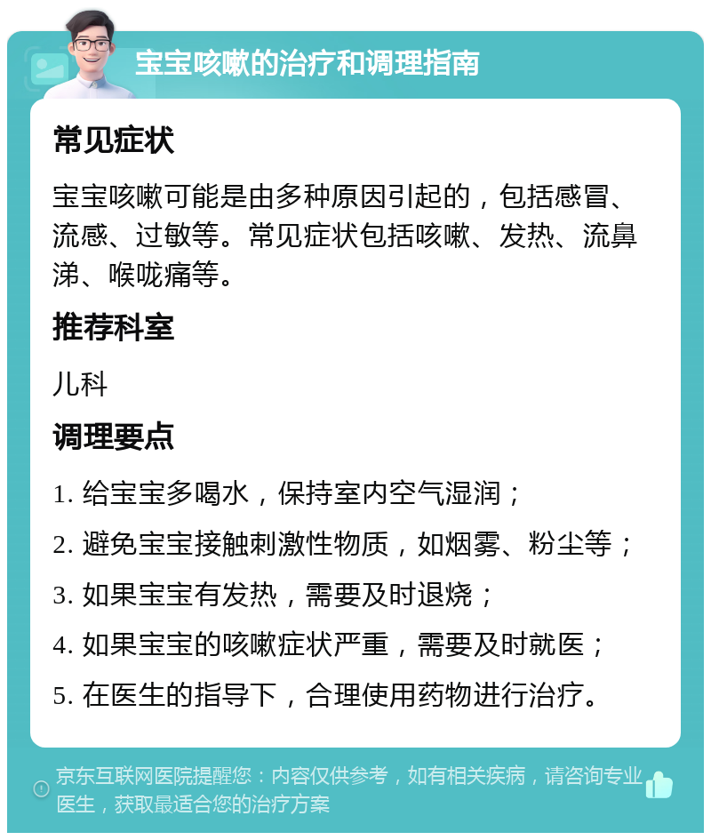 宝宝咳嗽的治疗和调理指南 常见症状 宝宝咳嗽可能是由多种原因引起的，包括感冒、流感、过敏等。常见症状包括咳嗽、发热、流鼻涕、喉咙痛等。 推荐科室 儿科 调理要点 1. 给宝宝多喝水，保持室内空气湿润； 2. 避免宝宝接触刺激性物质，如烟雾、粉尘等； 3. 如果宝宝有发热，需要及时退烧； 4. 如果宝宝的咳嗽症状严重，需要及时就医； 5. 在医生的指导下，合理使用药物进行治疗。