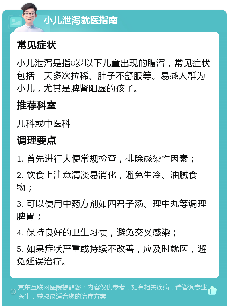 小儿泄泻就医指南 常见症状 小儿泄泻是指8岁以下儿童出现的腹泻，常见症状包括一天多次拉稀、肚子不舒服等。易感人群为小儿，尤其是脾肾阳虚的孩子。 推荐科室 儿科或中医科 调理要点 1. 首先进行大便常规检查，排除感染性因素； 2. 饮食上注意清淡易消化，避免生冷、油腻食物； 3. 可以使用中药方剂如四君子汤、理中丸等调理脾胃； 4. 保持良好的卫生习惯，避免交叉感染； 5. 如果症状严重或持续不改善，应及时就医，避免延误治疗。