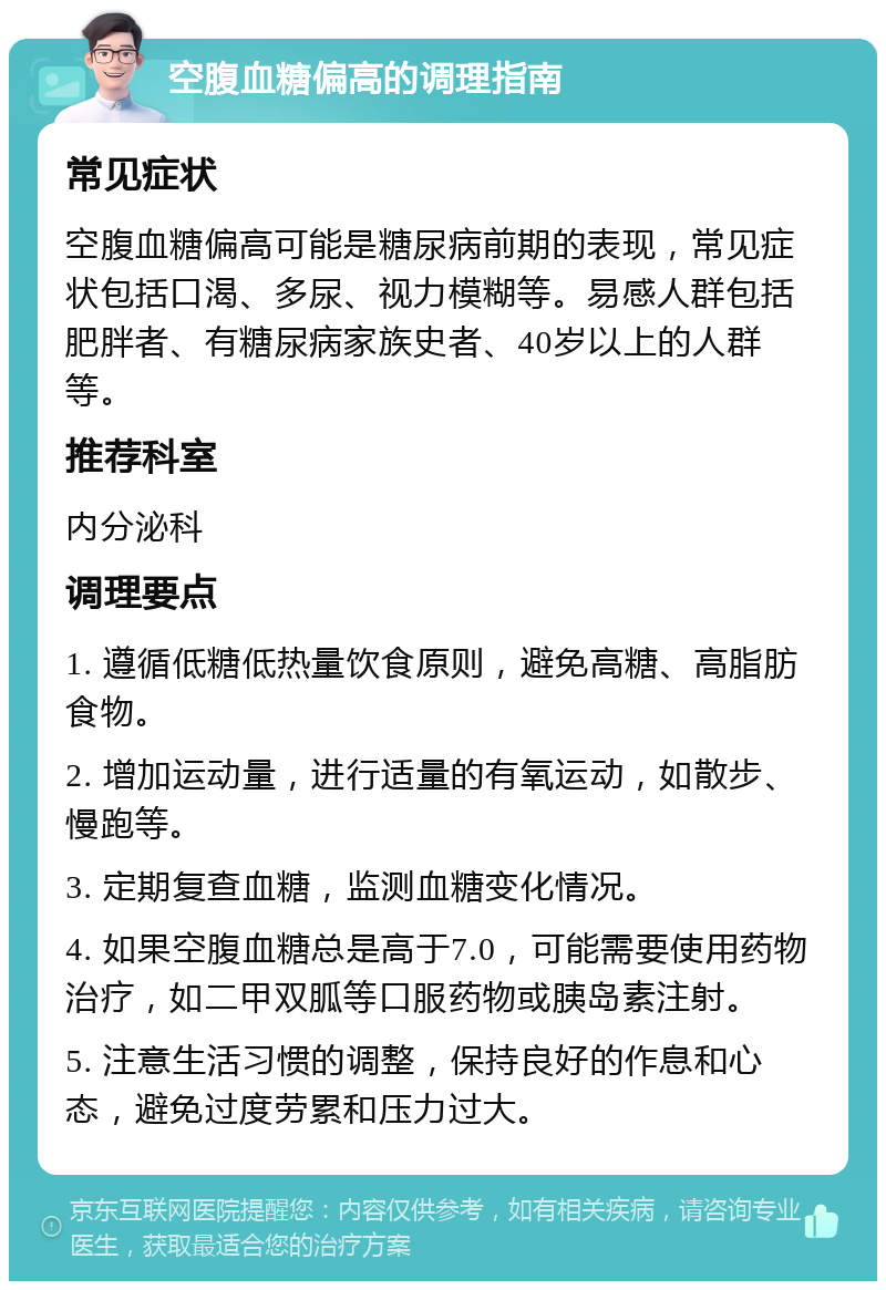 空腹血糖偏高的调理指南 常见症状 空腹血糖偏高可能是糖尿病前期的表现，常见症状包括口渴、多尿、视力模糊等。易感人群包括肥胖者、有糖尿病家族史者、40岁以上的人群等。 推荐科室 内分泌科 调理要点 1. 遵循低糖低热量饮食原则，避免高糖、高脂肪食物。 2. 增加运动量，进行适量的有氧运动，如散步、慢跑等。 3. 定期复查血糖，监测血糖变化情况。 4. 如果空腹血糖总是高于7.0，可能需要使用药物治疗，如二甲双胍等口服药物或胰岛素注射。 5. 注意生活习惯的调整，保持良好的作息和心态，避免过度劳累和压力过大。