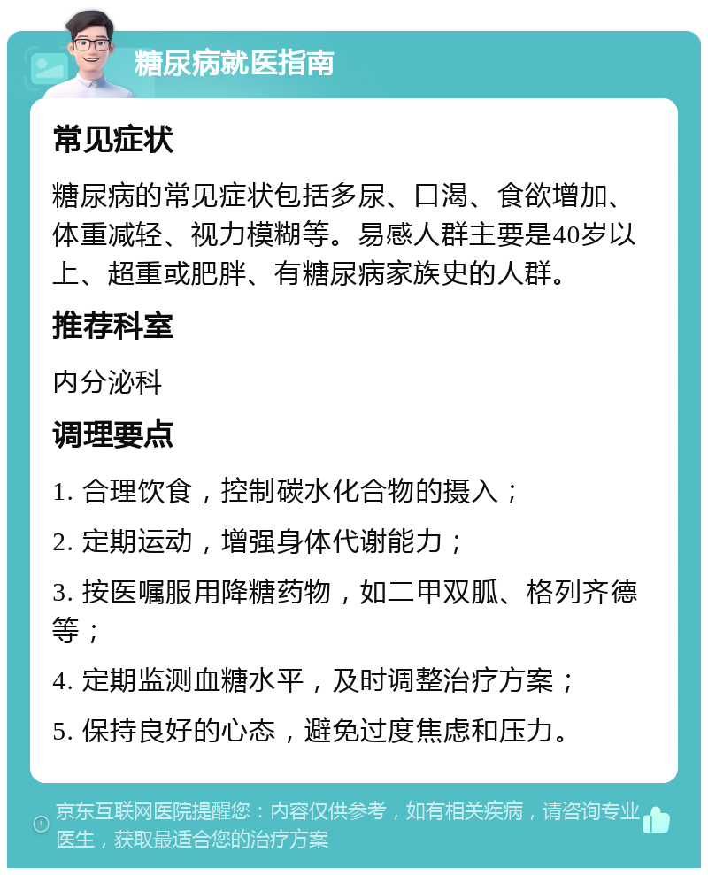 糖尿病就医指南 常见症状 糖尿病的常见症状包括多尿、口渴、食欲增加、体重减轻、视力模糊等。易感人群主要是40岁以上、超重或肥胖、有糖尿病家族史的人群。 推荐科室 内分泌科 调理要点 1. 合理饮食，控制碳水化合物的摄入； 2. 定期运动，增强身体代谢能力； 3. 按医嘱服用降糖药物，如二甲双胍、格列齐德等； 4. 定期监测血糖水平，及时调整治疗方案； 5. 保持良好的心态，避免过度焦虑和压力。