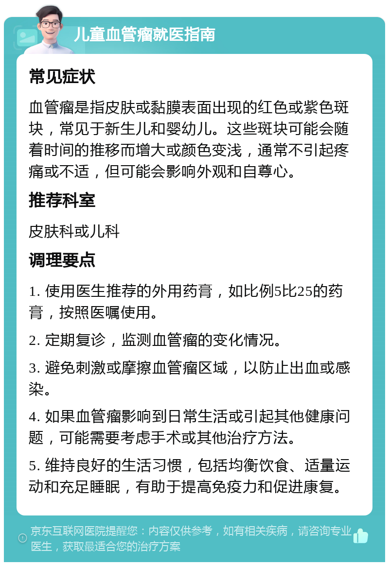 儿童血管瘤就医指南 常见症状 血管瘤是指皮肤或黏膜表面出现的红色或紫色斑块，常见于新生儿和婴幼儿。这些斑块可能会随着时间的推移而增大或颜色变浅，通常不引起疼痛或不适，但可能会影响外观和自尊心。 推荐科室 皮肤科或儿科 调理要点 1. 使用医生推荐的外用药膏，如比例5比25的药膏，按照医嘱使用。 2. 定期复诊，监测血管瘤的变化情况。 3. 避免刺激或摩擦血管瘤区域，以防止出血或感染。 4. 如果血管瘤影响到日常生活或引起其他健康问题，可能需要考虑手术或其他治疗方法。 5. 维持良好的生活习惯，包括均衡饮食、适量运动和充足睡眠，有助于提高免疫力和促进康复。