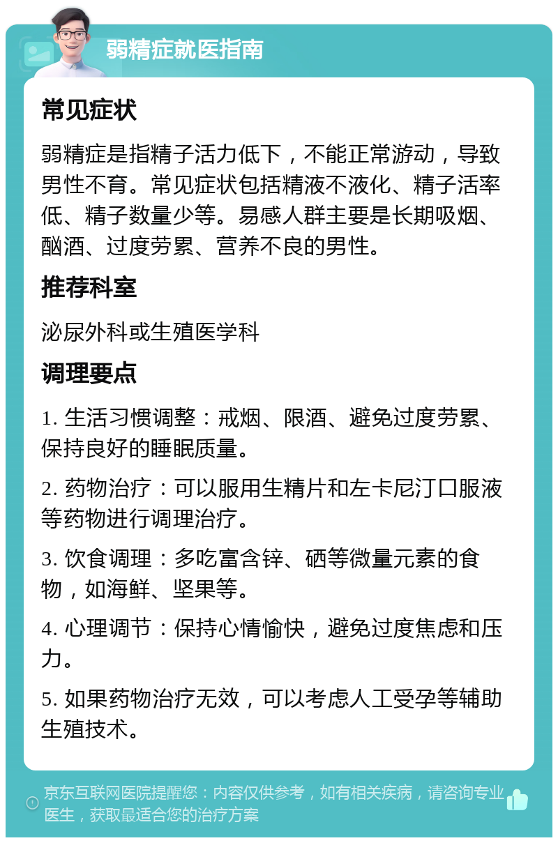 弱精症就医指南 常见症状 弱精症是指精子活力低下，不能正常游动，导致男性不育。常见症状包括精液不液化、精子活率低、精子数量少等。易感人群主要是长期吸烟、酗酒、过度劳累、营养不良的男性。 推荐科室 泌尿外科或生殖医学科 调理要点 1. 生活习惯调整：戒烟、限酒、避免过度劳累、保持良好的睡眠质量。 2. 药物治疗：可以服用生精片和左卡尼汀口服液等药物进行调理治疗。 3. 饮食调理：多吃富含锌、硒等微量元素的食物，如海鲜、坚果等。 4. 心理调节：保持心情愉快，避免过度焦虑和压力。 5. 如果药物治疗无效，可以考虑人工受孕等辅助生殖技术。