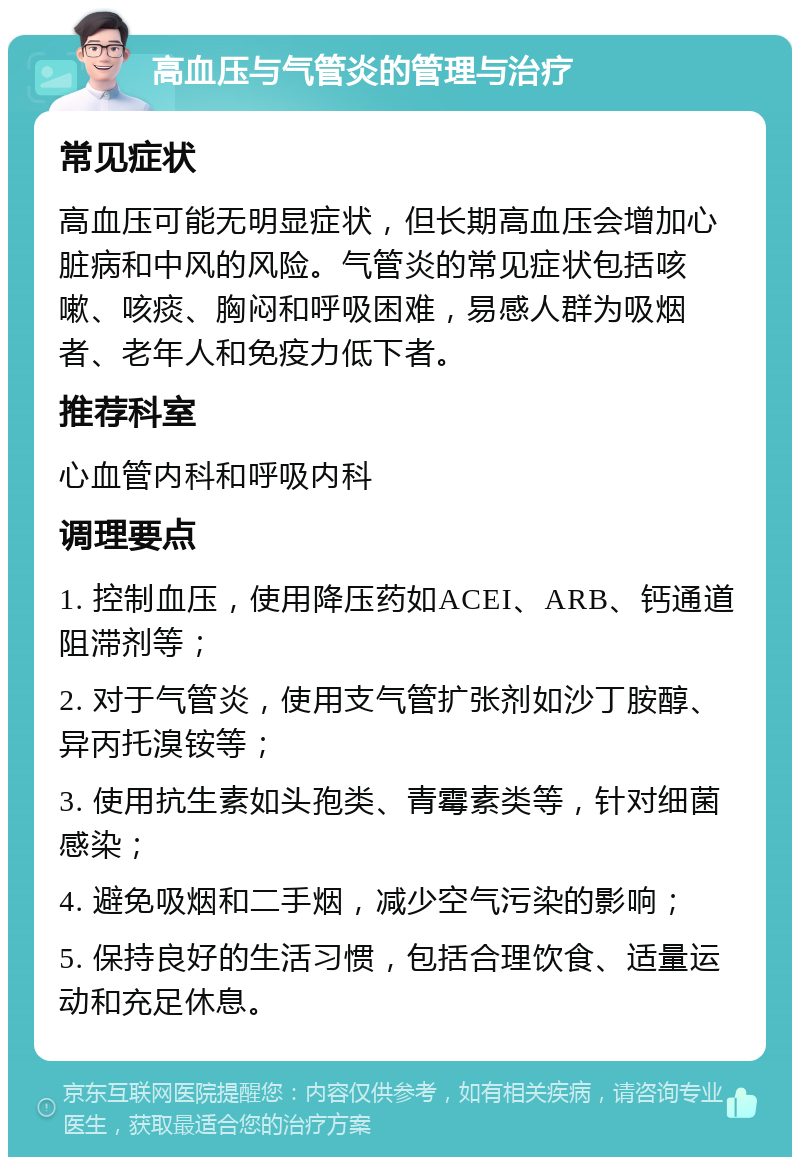 高血压与气管炎的管理与治疗 常见症状 高血压可能无明显症状，但长期高血压会增加心脏病和中风的风险。气管炎的常见症状包括咳嗽、咳痰、胸闷和呼吸困难，易感人群为吸烟者、老年人和免疫力低下者。 推荐科室 心血管内科和呼吸内科 调理要点 1. 控制血压，使用降压药如ACEI、ARB、钙通道阻滞剂等； 2. 对于气管炎，使用支气管扩张剂如沙丁胺醇、异丙托溴铵等； 3. 使用抗生素如头孢类、青霉素类等，针对细菌感染； 4. 避免吸烟和二手烟，减少空气污染的影响； 5. 保持良好的生活习惯，包括合理饮食、适量运动和充足休息。