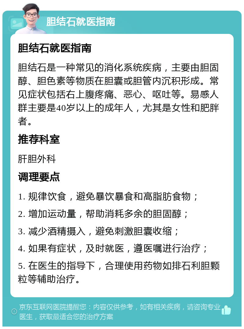 胆结石就医指南 胆结石就医指南 胆结石是一种常见的消化系统疾病，主要由胆固醇、胆色素等物质在胆囊或胆管内沉积形成。常见症状包括右上腹疼痛、恶心、呕吐等。易感人群主要是40岁以上的成年人，尤其是女性和肥胖者。 推荐科室 肝胆外科 调理要点 1. 规律饮食，避免暴饮暴食和高脂肪食物； 2. 增加运动量，帮助消耗多余的胆固醇； 3. 减少酒精摄入，避免刺激胆囊收缩； 4. 如果有症状，及时就医，遵医嘱进行治疗； 5. 在医生的指导下，合理使用药物如排石利胆颗粒等辅助治疗。