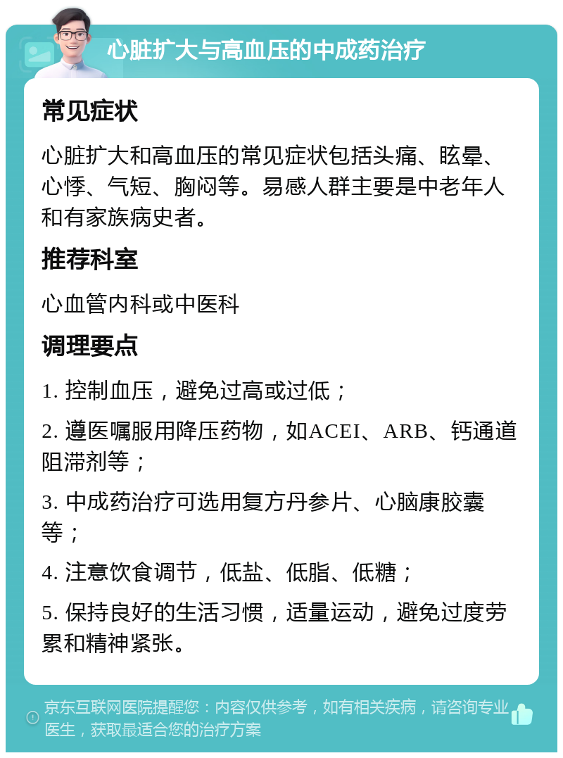 心脏扩大与高血压的中成药治疗 常见症状 心脏扩大和高血压的常见症状包括头痛、眩晕、心悸、气短、胸闷等。易感人群主要是中老年人和有家族病史者。 推荐科室 心血管内科或中医科 调理要点 1. 控制血压，避免过高或过低； 2. 遵医嘱服用降压药物，如ACEI、ARB、钙通道阻滞剂等； 3. 中成药治疗可选用复方丹参片、心脑康胶囊等； 4. 注意饮食调节，低盐、低脂、低糖； 5. 保持良好的生活习惯，适量运动，避免过度劳累和精神紧张。