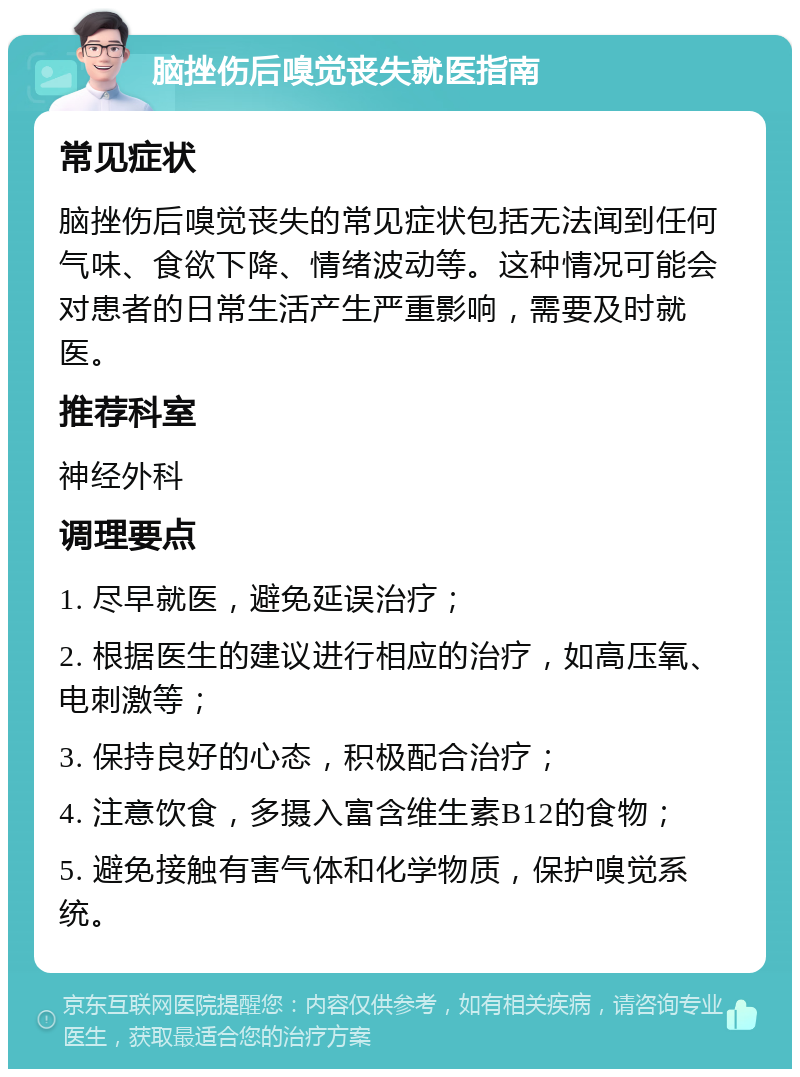 脑挫伤后嗅觉丧失就医指南 常见症状 脑挫伤后嗅觉丧失的常见症状包括无法闻到任何气味、食欲下降、情绪波动等。这种情况可能会对患者的日常生活产生严重影响，需要及时就医。 推荐科室 神经外科 调理要点 1. 尽早就医，避免延误治疗； 2. 根据医生的建议进行相应的治疗，如高压氧、电刺激等； 3. 保持良好的心态，积极配合治疗； 4. 注意饮食，多摄入富含维生素B12的食物； 5. 避免接触有害气体和化学物质，保护嗅觉系统。