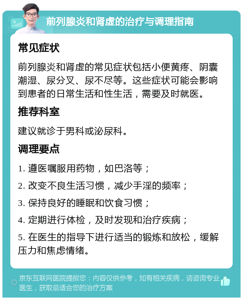 前列腺炎和肾虚的治疗与调理指南 常见症状 前列腺炎和肾虚的常见症状包括小便黄疼、阴囊潮湿、尿分叉、尿不尽等。这些症状可能会影响到患者的日常生活和性生活，需要及时就医。 推荐科室 建议就诊于男科或泌尿科。 调理要点 1. 遵医嘱服用药物，如巴洛等； 2. 改变不良生活习惯，减少手淫的频率； 3. 保持良好的睡眠和饮食习惯； 4. 定期进行体检，及时发现和治疗疾病； 5. 在医生的指导下进行适当的锻炼和放松，缓解压力和焦虑情绪。