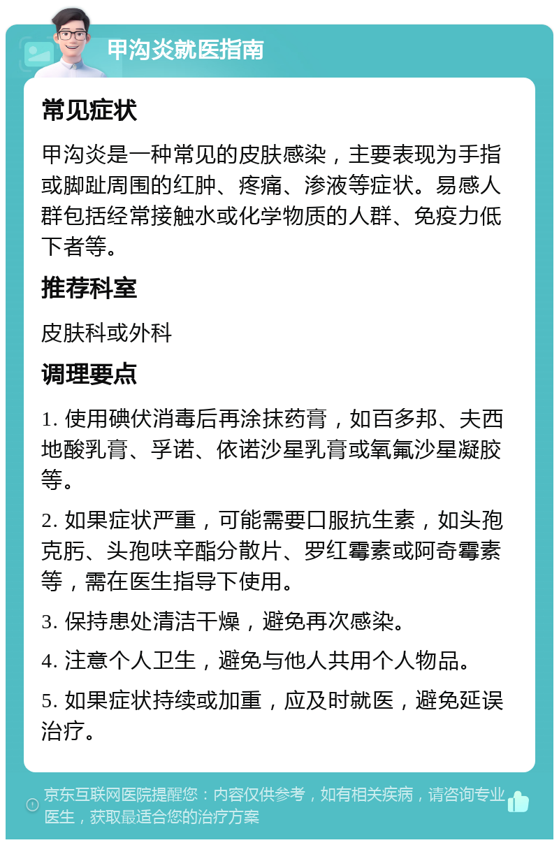 甲沟炎就医指南 常见症状 甲沟炎是一种常见的皮肤感染，主要表现为手指或脚趾周围的红肿、疼痛、渗液等症状。易感人群包括经常接触水或化学物质的人群、免疫力低下者等。 推荐科室 皮肤科或外科 调理要点 1. 使用碘伏消毒后再涂抹药膏，如百多邦、夫西地酸乳膏、孚诺、依诺沙星乳膏或氧氟沙星凝胶等。 2. 如果症状严重，可能需要口服抗生素，如头孢克肟、头孢呋辛酯分散片、罗红霉素或阿奇霉素等，需在医生指导下使用。 3. 保持患处清洁干燥，避免再次感染。 4. 注意个人卫生，避免与他人共用个人物品。 5. 如果症状持续或加重，应及时就医，避免延误治疗。