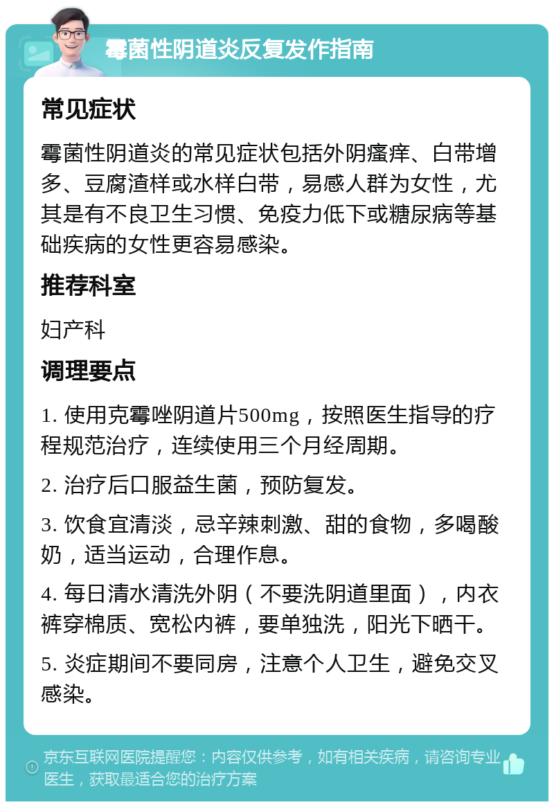 霉菌性阴道炎反复发作指南 常见症状 霉菌性阴道炎的常见症状包括外阴瘙痒、白带增多、豆腐渣样或水样白带，易感人群为女性，尤其是有不良卫生习惯、免疫力低下或糖尿病等基础疾病的女性更容易感染。 推荐科室 妇产科 调理要点 1. 使用克霉唑阴道片500mg，按照医生指导的疗程规范治疗，连续使用三个月经周期。 2. 治疗后口服益生菌，预防复发。 3. 饮食宜清淡，忌辛辣刺激、甜的食物，多喝酸奶，适当运动，合理作息。 4. 每日清水清洗外阴（不要洗阴道里面），内衣裤穿棉质、宽松内裤，要单独洗，阳光下晒干。 5. 炎症期间不要同房，注意个人卫生，避免交叉感染。