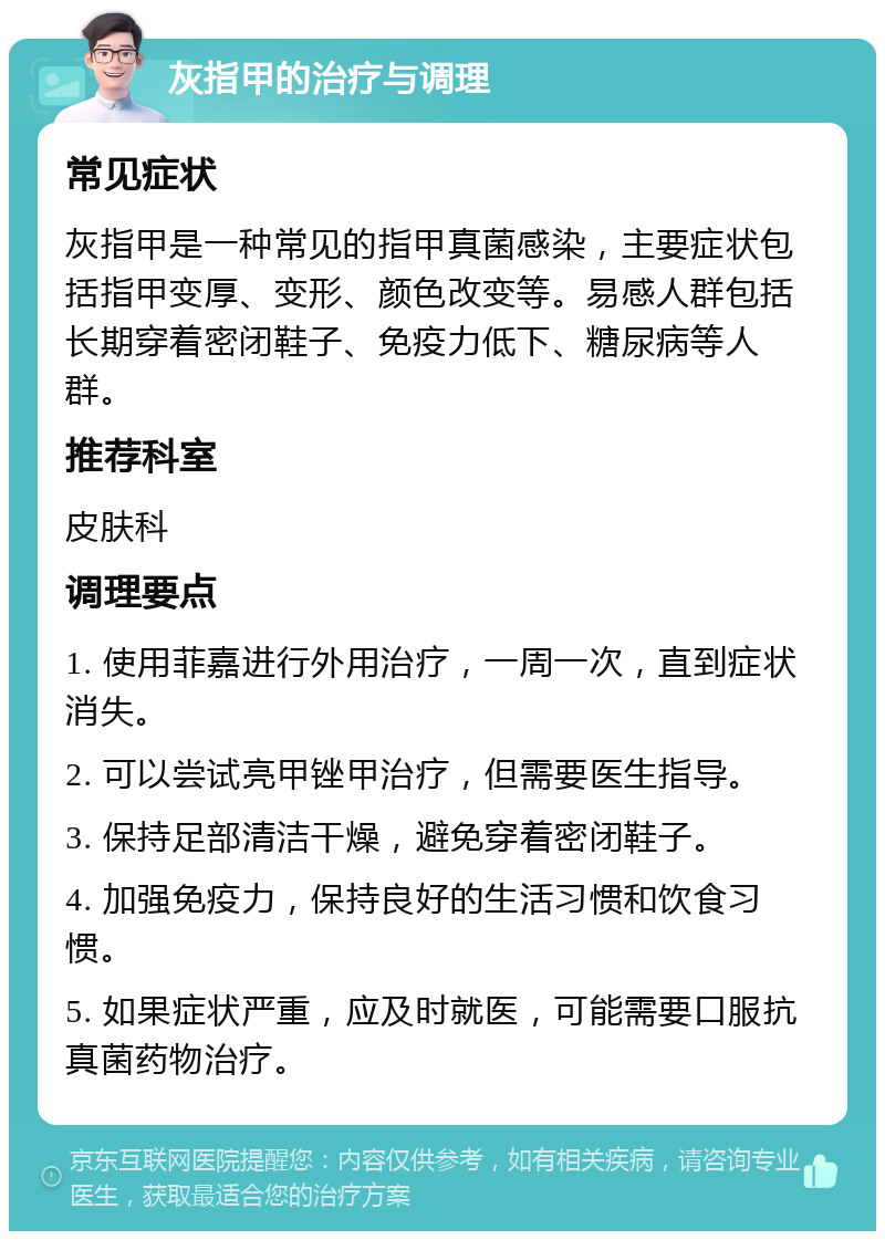 灰指甲的治疗与调理 常见症状 灰指甲是一种常见的指甲真菌感染，主要症状包括指甲变厚、变形、颜色改变等。易感人群包括长期穿着密闭鞋子、免疫力低下、糖尿病等人群。 推荐科室 皮肤科 调理要点 1. 使用菲嘉进行外用治疗，一周一次，直到症状消失。 2. 可以尝试亮甲锉甲治疗，但需要医生指导。 3. 保持足部清洁干燥，避免穿着密闭鞋子。 4. 加强免疫力，保持良好的生活习惯和饮食习惯。 5. 如果症状严重，应及时就医，可能需要口服抗真菌药物治疗。