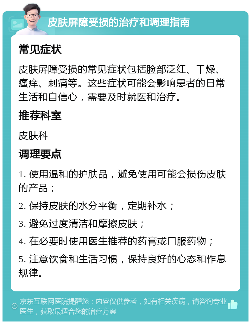 皮肤屏障受损的治疗和调理指南 常见症状 皮肤屏障受损的常见症状包括脸部泛红、干燥、瘙痒、刺痛等。这些症状可能会影响患者的日常生活和自信心，需要及时就医和治疗。 推荐科室 皮肤科 调理要点 1. 使用温和的护肤品，避免使用可能会损伤皮肤的产品； 2. 保持皮肤的水分平衡，定期补水； 3. 避免过度清洁和摩擦皮肤； 4. 在必要时使用医生推荐的药膏或口服药物； 5. 注意饮食和生活习惯，保持良好的心态和作息规律。