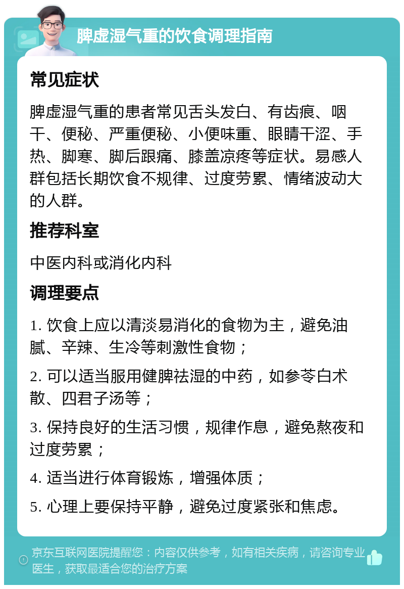 脾虚湿气重的饮食调理指南 常见症状 脾虚湿气重的患者常见舌头发白、有齿痕、咽干、便秘、严重便秘、小便味重、眼睛干涩、手热、脚寒、脚后跟痛、膝盖凉疼等症状。易感人群包括长期饮食不规律、过度劳累、情绪波动大的人群。 推荐科室 中医内科或消化内科 调理要点 1. 饮食上应以清淡易消化的食物为主，避免油腻、辛辣、生冷等刺激性食物； 2. 可以适当服用健脾祛湿的中药，如参苓白术散、四君子汤等； 3. 保持良好的生活习惯，规律作息，避免熬夜和过度劳累； 4. 适当进行体育锻炼，增强体质； 5. 心理上要保持平静，避免过度紧张和焦虑。