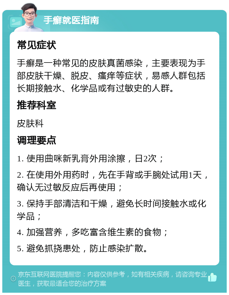 手癣就医指南 常见症状 手癣是一种常见的皮肤真菌感染，主要表现为手部皮肤干燥、脱皮、瘙痒等症状，易感人群包括长期接触水、化学品或有过敏史的人群。 推荐科室 皮肤科 调理要点 1. 使用曲咪新乳膏外用涂擦，日2次； 2. 在使用外用药时，先在手背或手腕处试用1天，确认无过敏反应后再使用； 3. 保持手部清洁和干燥，避免长时间接触水或化学品； 4. 加强营养，多吃富含维生素的食物； 5. 避免抓挠患处，防止感染扩散。