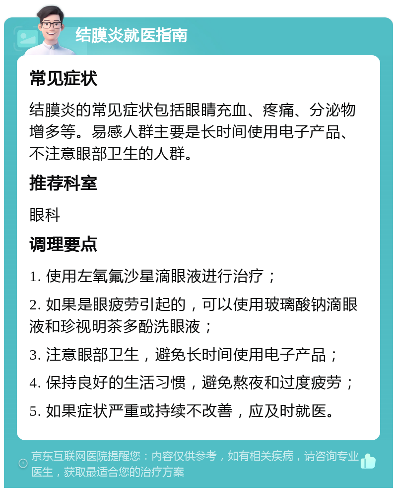 结膜炎就医指南 常见症状 结膜炎的常见症状包括眼睛充血、疼痛、分泌物增多等。易感人群主要是长时间使用电子产品、不注意眼部卫生的人群。 推荐科室 眼科 调理要点 1. 使用左氧氟沙星滴眼液进行治疗； 2. 如果是眼疲劳引起的，可以使用玻璃酸钠滴眼液和珍视明茶多酚洗眼液； 3. 注意眼部卫生，避免长时间使用电子产品； 4. 保持良好的生活习惯，避免熬夜和过度疲劳； 5. 如果症状严重或持续不改善，应及时就医。