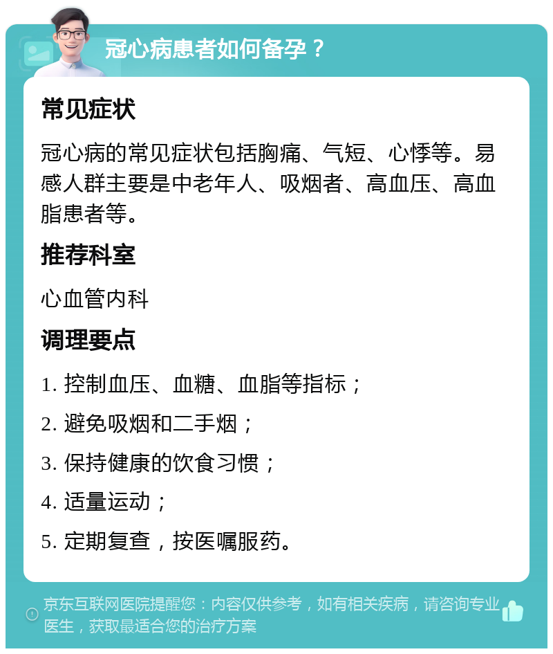 冠心病患者如何备孕？ 常见症状 冠心病的常见症状包括胸痛、气短、心悸等。易感人群主要是中老年人、吸烟者、高血压、高血脂患者等。 推荐科室 心血管内科 调理要点 1. 控制血压、血糖、血脂等指标； 2. 避免吸烟和二手烟； 3. 保持健康的饮食习惯； 4. 适量运动； 5. 定期复查，按医嘱服药。