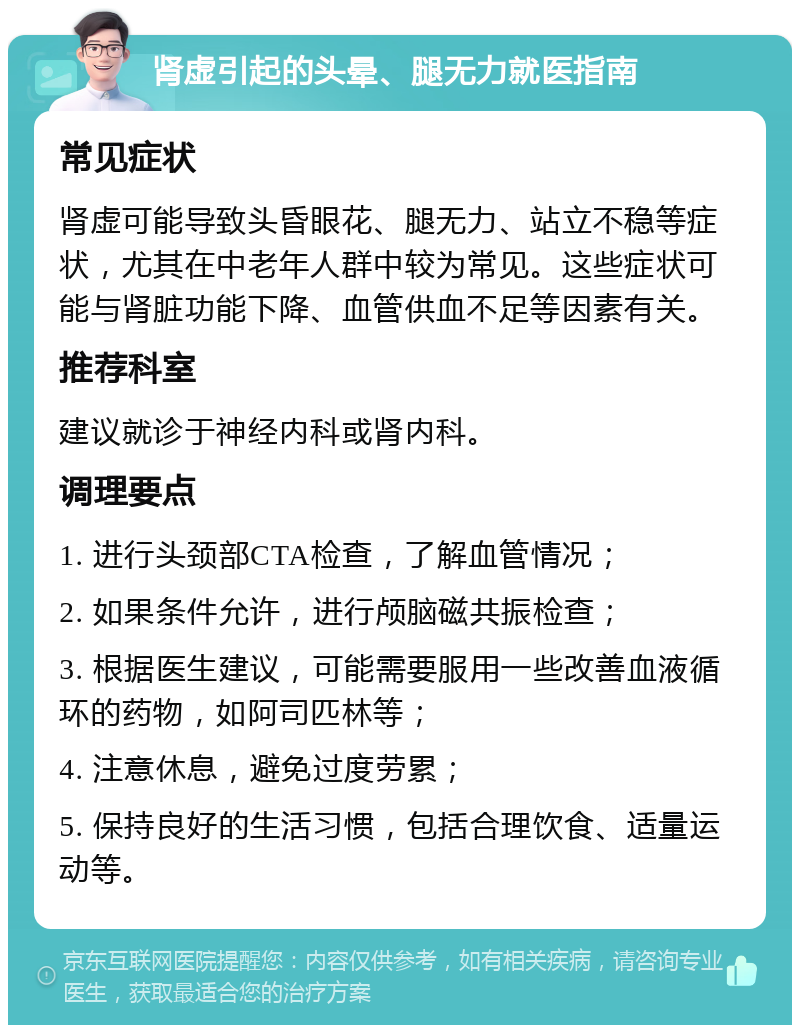 肾虚引起的头晕、腿无力就医指南 常见症状 肾虚可能导致头昏眼花、腿无力、站立不稳等症状，尤其在中老年人群中较为常见。这些症状可能与肾脏功能下降、血管供血不足等因素有关。 推荐科室 建议就诊于神经内科或肾内科。 调理要点 1. 进行头颈部CTA检查，了解血管情况； 2. 如果条件允许，进行颅脑磁共振检查； 3. 根据医生建议，可能需要服用一些改善血液循环的药物，如阿司匹林等； 4. 注意休息，避免过度劳累； 5. 保持良好的生活习惯，包括合理饮食、适量运动等。