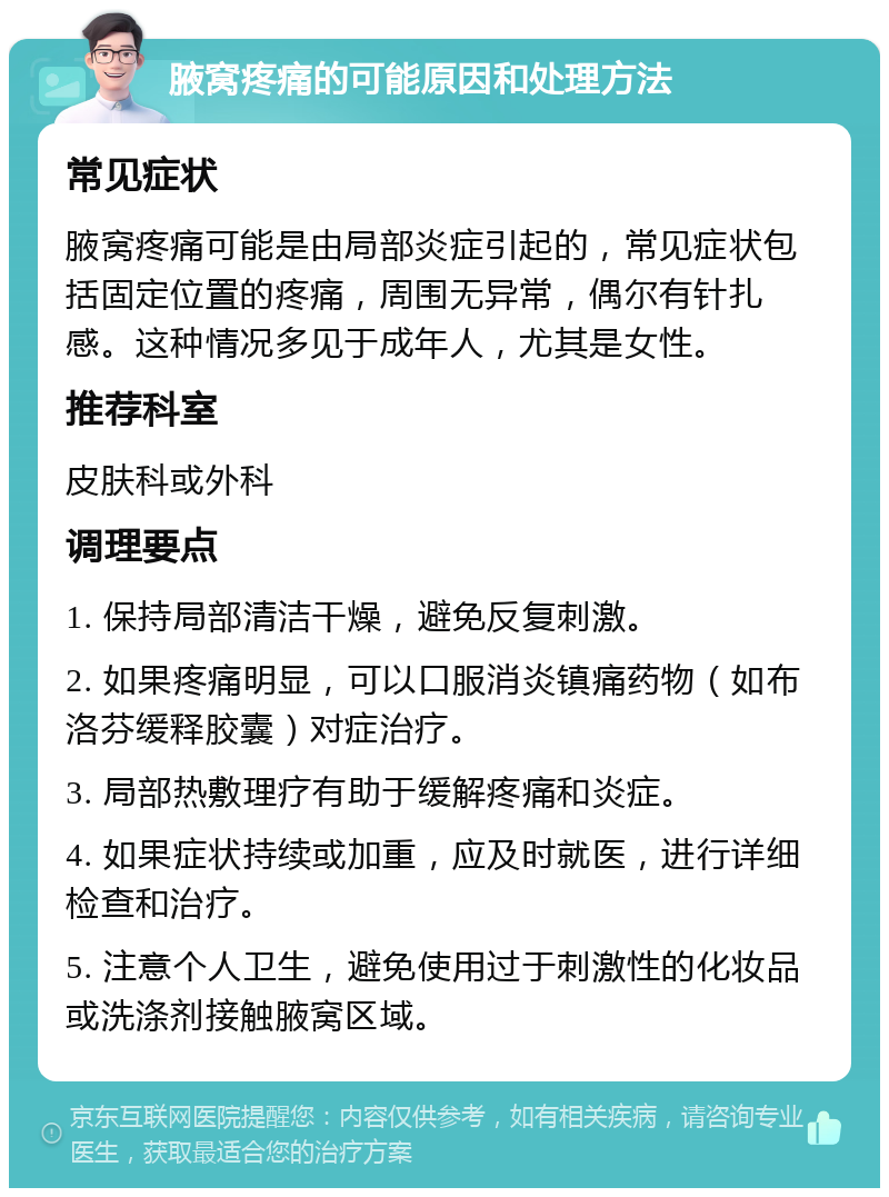 腋窝疼痛的可能原因和处理方法 常见症状 腋窝疼痛可能是由局部炎症引起的，常见症状包括固定位置的疼痛，周围无异常，偶尔有针扎感。这种情况多见于成年人，尤其是女性。 推荐科室 皮肤科或外科 调理要点 1. 保持局部清洁干燥，避免反复刺激。 2. 如果疼痛明显，可以口服消炎镇痛药物（如布洛芬缓释胶囊）对症治疗。 3. 局部热敷理疗有助于缓解疼痛和炎症。 4. 如果症状持续或加重，应及时就医，进行详细检查和治疗。 5. 注意个人卫生，避免使用过于刺激性的化妆品或洗涤剂接触腋窝区域。