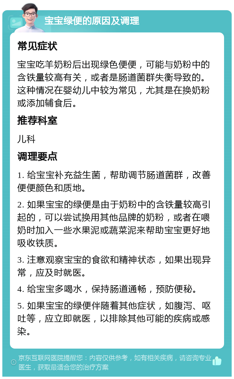 宝宝绿便的原因及调理 常见症状 宝宝吃羊奶粉后出现绿色便便，可能与奶粉中的含铁量较高有关，或者是肠道菌群失衡导致的。这种情况在婴幼儿中较为常见，尤其是在换奶粉或添加辅食后。 推荐科室 儿科 调理要点 1. 给宝宝补充益生菌，帮助调节肠道菌群，改善便便颜色和质地。 2. 如果宝宝的绿便是由于奶粉中的含铁量较高引起的，可以尝试换用其他品牌的奶粉，或者在喂奶时加入一些水果泥或蔬菜泥来帮助宝宝更好地吸收铁质。 3. 注意观察宝宝的食欲和精神状态，如果出现异常，应及时就医。 4. 给宝宝多喝水，保持肠道通畅，预防便秘。 5. 如果宝宝的绿便伴随着其他症状，如腹泻、呕吐等，应立即就医，以排除其他可能的疾病或感染。