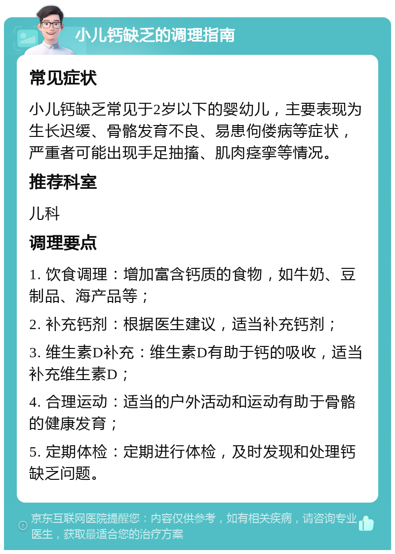 小儿钙缺乏的调理指南 常见症状 小儿钙缺乏常见于2岁以下的婴幼儿，主要表现为生长迟缓、骨骼发育不良、易患佝偻病等症状，严重者可能出现手足抽搐、肌肉痉挛等情况。 推荐科室 儿科 调理要点 1. 饮食调理：增加富含钙质的食物，如牛奶、豆制品、海产品等； 2. 补充钙剂：根据医生建议，适当补充钙剂； 3. 维生素D补充：维生素D有助于钙的吸收，适当补充维生素D； 4. 合理运动：适当的户外活动和运动有助于骨骼的健康发育； 5. 定期体检：定期进行体检，及时发现和处理钙缺乏问题。