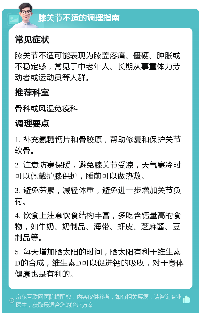 膝关节不适的调理指南 常见症状 膝关节不适可能表现为膝盖疼痛、僵硬、肿胀或不稳定感，常见于中老年人、长期从事重体力劳动者或运动员等人群。 推荐科室 骨科或风湿免疫科 调理要点 1. 补充氨糖钙片和骨胶原，帮助修复和保护关节软骨。 2. 注意防寒保暖，避免膝关节受凉，天气寒冷时可以佩戴护膝保护，睡前可以做热敷。 3. 避免劳累，减轻体重，避免进一步增加关节负荷。 4. 饮食上注意饮食结构丰富，多吃含钙量高的食物，如牛奶、奶制品、海带、虾皮、芝麻酱、豆制品等。 5. 每天增加晒太阳的时间，晒太阳有利于维生素D的合成，维生素D可以促进钙的吸收，对于身体健康也是有利的。