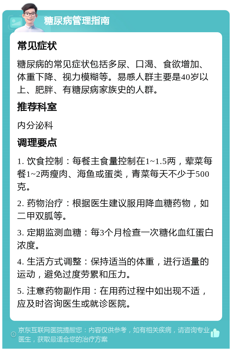 糖尿病管理指南 常见症状 糖尿病的常见症状包括多尿、口渴、食欲增加、体重下降、视力模糊等。易感人群主要是40岁以上、肥胖、有糖尿病家族史的人群。 推荐科室 内分泌科 调理要点 1. 饮食控制：每餐主食量控制在1~1.5两，荤菜每餐1~2两瘦肉、海鱼或蛋类，青菜每天不少于500克。 2. 药物治疗：根据医生建议服用降血糖药物，如二甲双胍等。 3. 定期监测血糖：每3个月检查一次糖化血红蛋白浓度。 4. 生活方式调整：保持适当的体重，进行适量的运动，避免过度劳累和压力。 5. 注意药物副作用：在用药过程中如出现不适，应及时咨询医生或就诊医院。