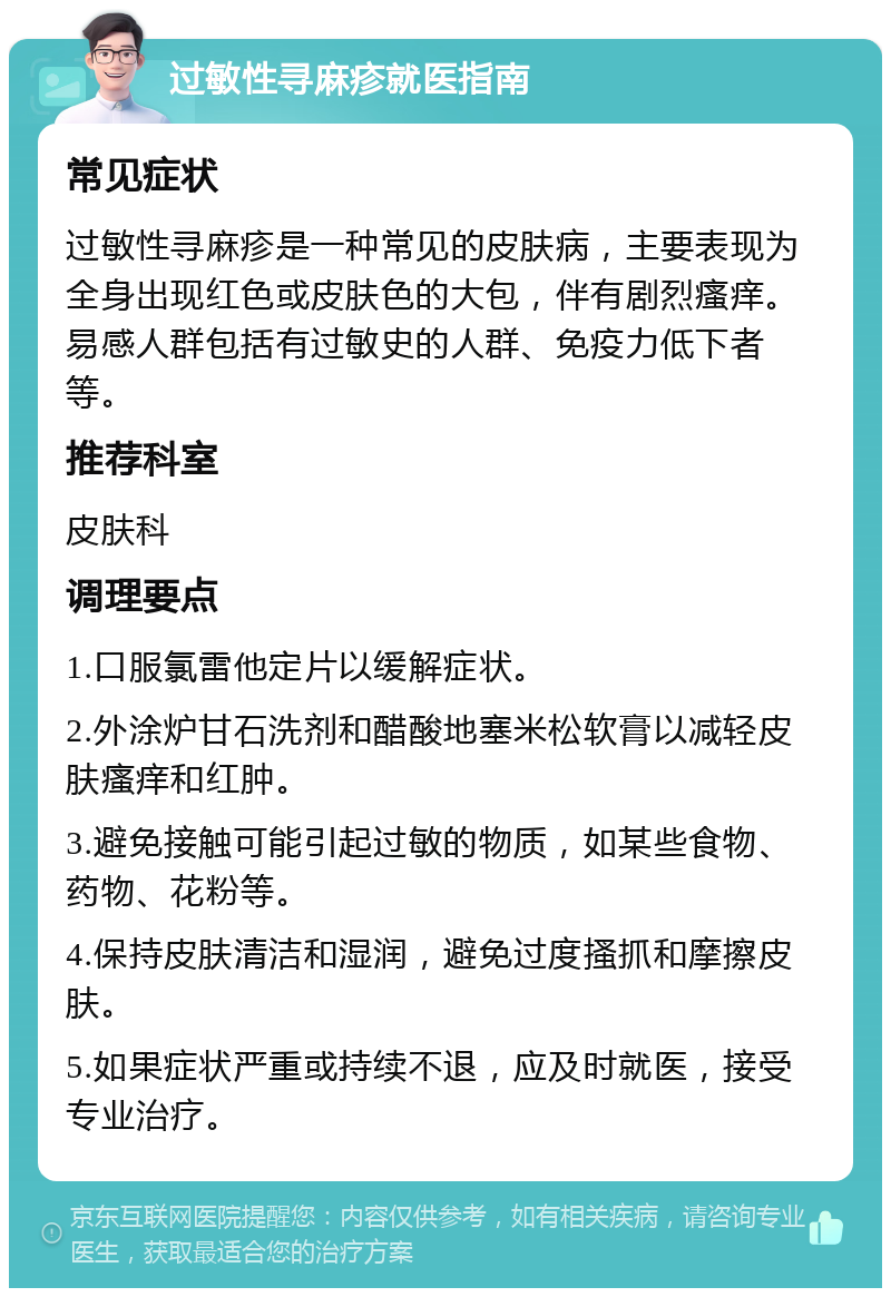 过敏性寻麻疹就医指南 常见症状 过敏性寻麻疹是一种常见的皮肤病，主要表现为全身出现红色或皮肤色的大包，伴有剧烈瘙痒。易感人群包括有过敏史的人群、免疫力低下者等。 推荐科室 皮肤科 调理要点 1.口服氯雷他定片以缓解症状。 2.外涂炉甘石洗剂和醋酸地塞米松软膏以减轻皮肤瘙痒和红肿。 3.避免接触可能引起过敏的物质，如某些食物、药物、花粉等。 4.保持皮肤清洁和湿润，避免过度搔抓和摩擦皮肤。 5.如果症状严重或持续不退，应及时就医，接受专业治疗。