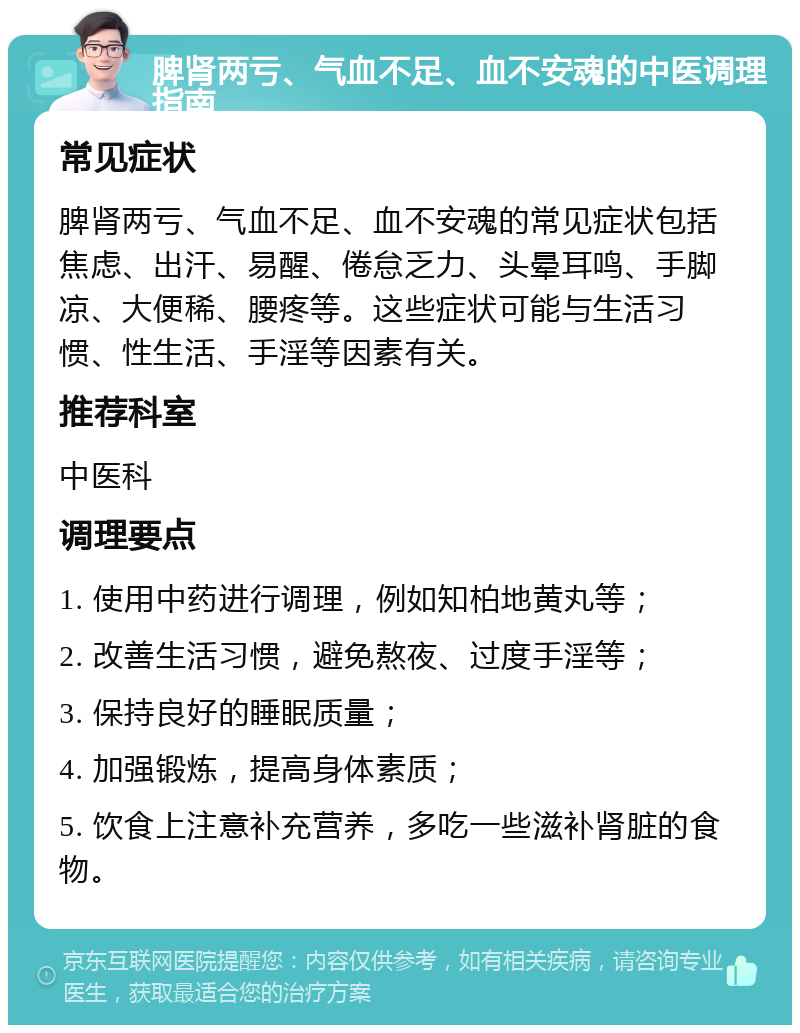 脾肾两亏、气血不足、血不安魂的中医调理指南 常见症状 脾肾两亏、气血不足、血不安魂的常见症状包括焦虑、出汗、易醒、倦怠乏力、头晕耳鸣、手脚凉、大便稀、腰疼等。这些症状可能与生活习惯、性生活、手淫等因素有关。 推荐科室 中医科 调理要点 1. 使用中药进行调理，例如知柏地黄丸等； 2. 改善生活习惯，避免熬夜、过度手淫等； 3. 保持良好的睡眠质量； 4. 加强锻炼，提高身体素质； 5. 饮食上注意补充营养，多吃一些滋补肾脏的食物。