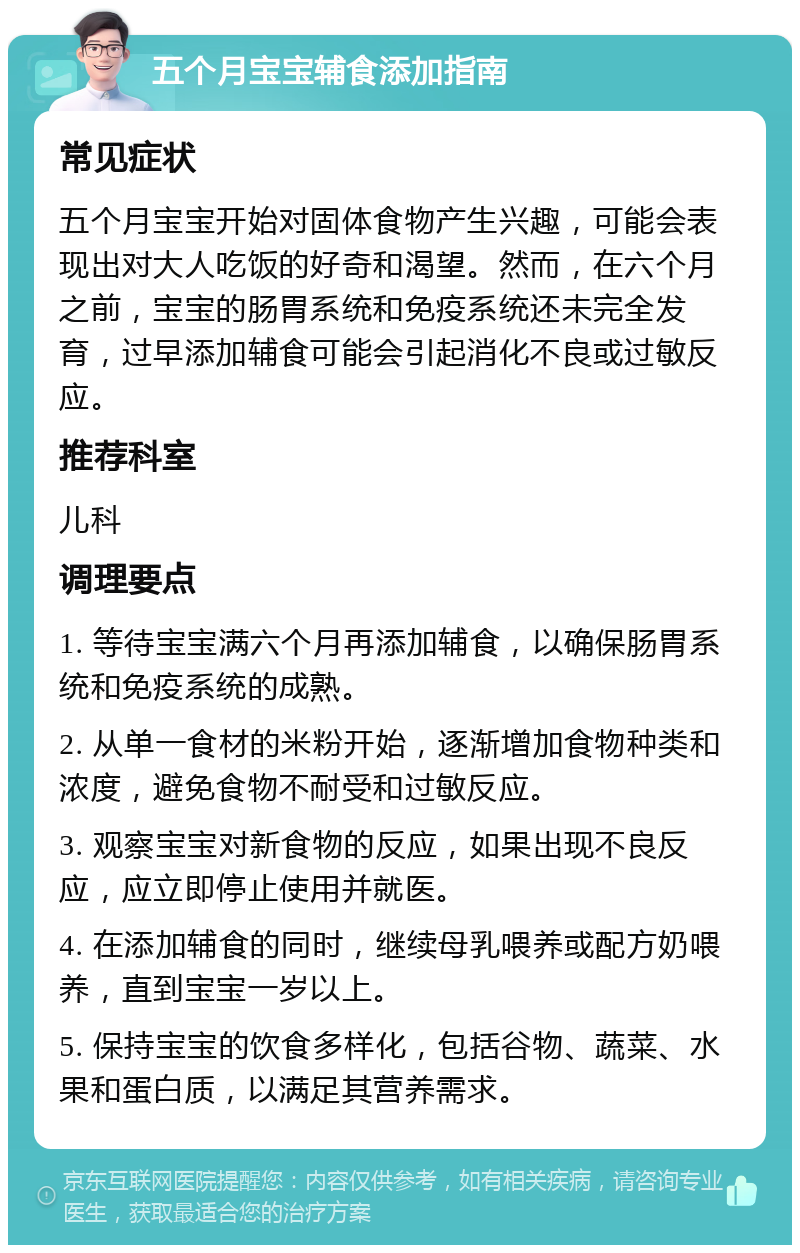 五个月宝宝辅食添加指南 常见症状 五个月宝宝开始对固体食物产生兴趣，可能会表现出对大人吃饭的好奇和渴望。然而，在六个月之前，宝宝的肠胃系统和免疫系统还未完全发育，过早添加辅食可能会引起消化不良或过敏反应。 推荐科室 儿科 调理要点 1. 等待宝宝满六个月再添加辅食，以确保肠胃系统和免疫系统的成熟。 2. 从单一食材的米粉开始，逐渐增加食物种类和浓度，避免食物不耐受和过敏反应。 3. 观察宝宝对新食物的反应，如果出现不良反应，应立即停止使用并就医。 4. 在添加辅食的同时，继续母乳喂养或配方奶喂养，直到宝宝一岁以上。 5. 保持宝宝的饮食多样化，包括谷物、蔬菜、水果和蛋白质，以满足其营养需求。