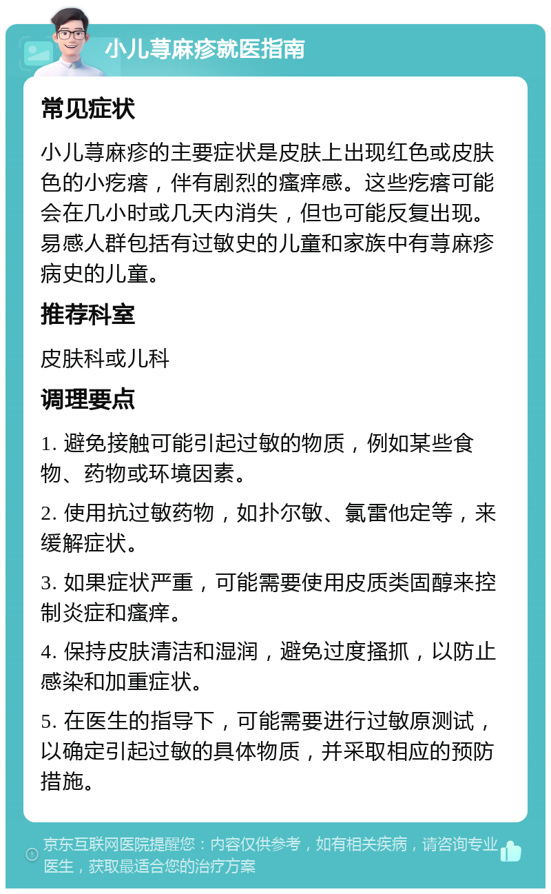 小儿荨麻疹就医指南 常见症状 小儿荨麻疹的主要症状是皮肤上出现红色或皮肤色的小疙瘩，伴有剧烈的瘙痒感。这些疙瘩可能会在几小时或几天内消失，但也可能反复出现。易感人群包括有过敏史的儿童和家族中有荨麻疹病史的儿童。 推荐科室 皮肤科或儿科 调理要点 1. 避免接触可能引起过敏的物质，例如某些食物、药物或环境因素。 2. 使用抗过敏药物，如扑尔敏、氯雷他定等，来缓解症状。 3. 如果症状严重，可能需要使用皮质类固醇来控制炎症和瘙痒。 4. 保持皮肤清洁和湿润，避免过度搔抓，以防止感染和加重症状。 5. 在医生的指导下，可能需要进行过敏原测试，以确定引起过敏的具体物质，并采取相应的预防措施。