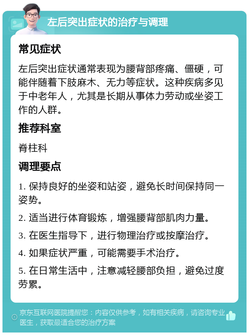 左后突出症状的治疗与调理 常见症状 左后突出症状通常表现为腰背部疼痛、僵硬，可能伴随着下肢麻木、无力等症状。这种疾病多见于中老年人，尤其是长期从事体力劳动或坐姿工作的人群。 推荐科室 脊柱科 调理要点 1. 保持良好的坐姿和站姿，避免长时间保持同一姿势。 2. 适当进行体育锻炼，增强腰背部肌肉力量。 3. 在医生指导下，进行物理治疗或按摩治疗。 4. 如果症状严重，可能需要手术治疗。 5. 在日常生活中，注意减轻腰部负担，避免过度劳累。