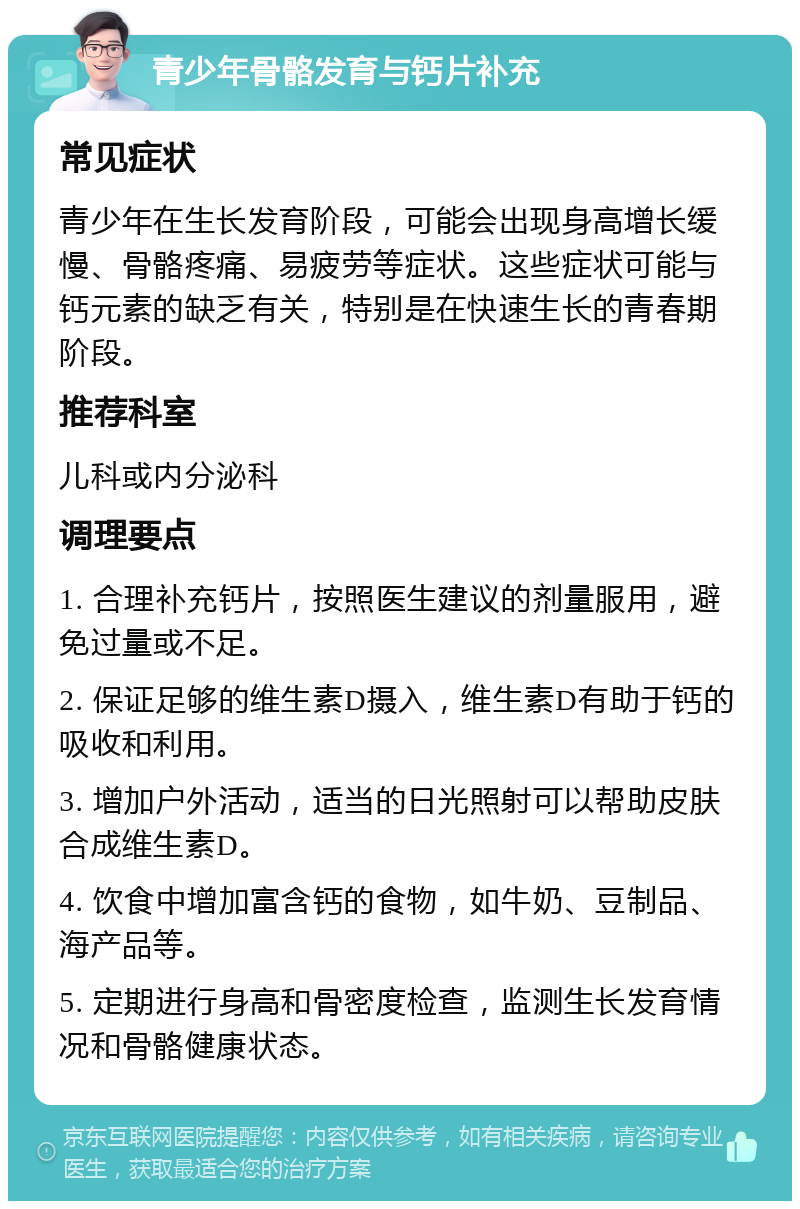 青少年骨骼发育与钙片补充 常见症状 青少年在生长发育阶段，可能会出现身高增长缓慢、骨骼疼痛、易疲劳等症状。这些症状可能与钙元素的缺乏有关，特别是在快速生长的青春期阶段。 推荐科室 儿科或内分泌科 调理要点 1. 合理补充钙片，按照医生建议的剂量服用，避免过量或不足。 2. 保证足够的维生素D摄入，维生素D有助于钙的吸收和利用。 3. 增加户外活动，适当的日光照射可以帮助皮肤合成维生素D。 4. 饮食中增加富含钙的食物，如牛奶、豆制品、海产品等。 5. 定期进行身高和骨密度检查，监测生长发育情况和骨骼健康状态。