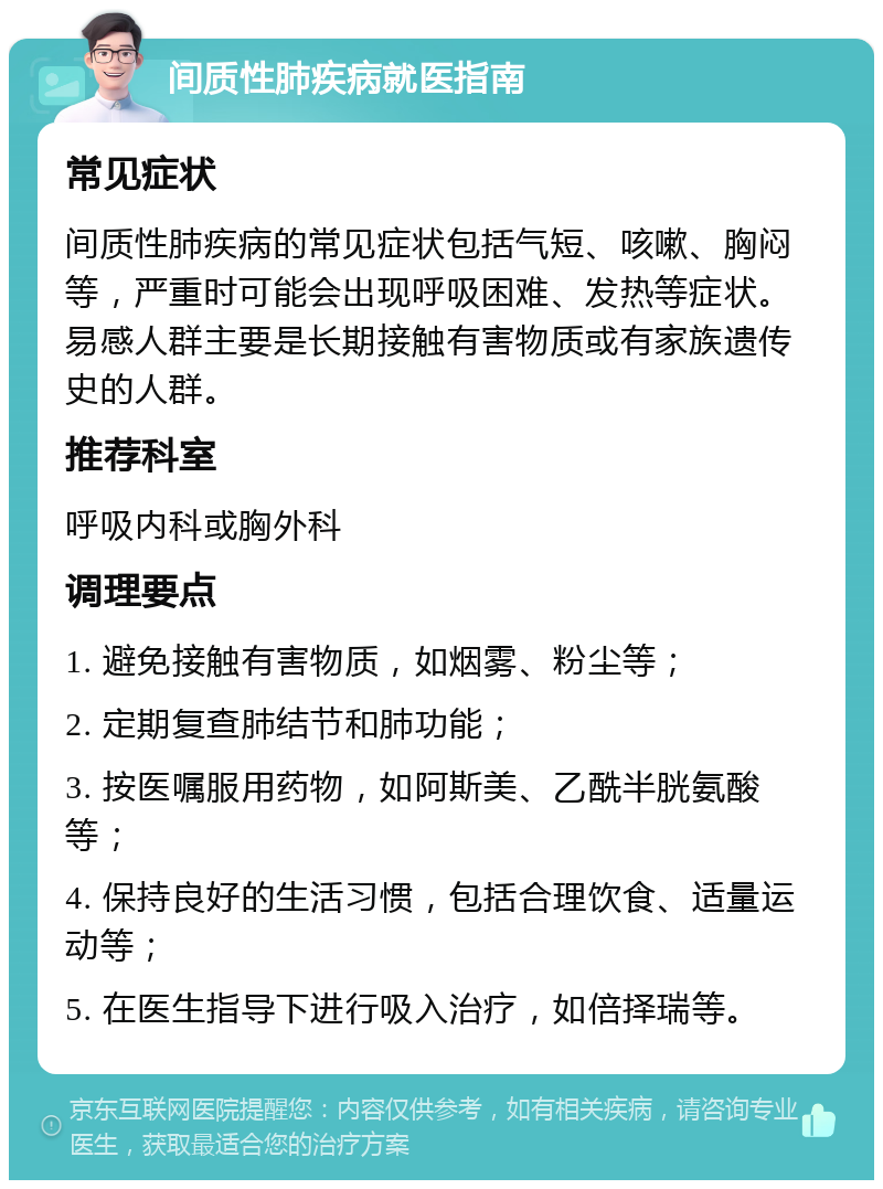 间质性肺疾病就医指南 常见症状 间质性肺疾病的常见症状包括气短、咳嗽、胸闷等，严重时可能会出现呼吸困难、发热等症状。易感人群主要是长期接触有害物质或有家族遗传史的人群。 推荐科室 呼吸内科或胸外科 调理要点 1. 避免接触有害物质，如烟雾、粉尘等； 2. 定期复查肺结节和肺功能； 3. 按医嘱服用药物，如阿斯美、乙酰半胱氨酸等； 4. 保持良好的生活习惯，包括合理饮食、适量运动等； 5. 在医生指导下进行吸入治疗，如倍择瑞等。