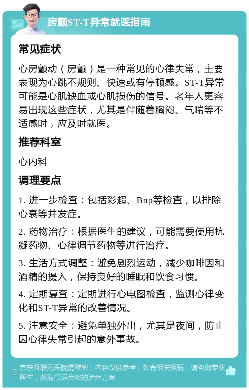 房颤ST-T异常就医指南 常见症状 心房颤动（房颤）是一种常见的心律失常，主要表现为心跳不规则、快速或有停顿感。ST-T异常可能是心肌缺血或心肌损伤的信号。老年人更容易出现这些症状，尤其是伴随着胸闷、气喘等不适感时，应及时就医。 推荐科室 心内科 调理要点 1. 进一步检查：包括彩超、Bnp等检查，以排除心衰等并发症。 2. 药物治疗：根据医生的建议，可能需要使用抗凝药物、心律调节药物等进行治疗。 3. 生活方式调整：避免剧烈运动，减少咖啡因和酒精的摄入，保持良好的睡眠和饮食习惯。 4. 定期复查：定期进行心电图检查，监测心律变化和ST-T异常的改善情况。 5. 注意安全：避免单独外出，尤其是夜间，防止因心律失常引起的意外事故。