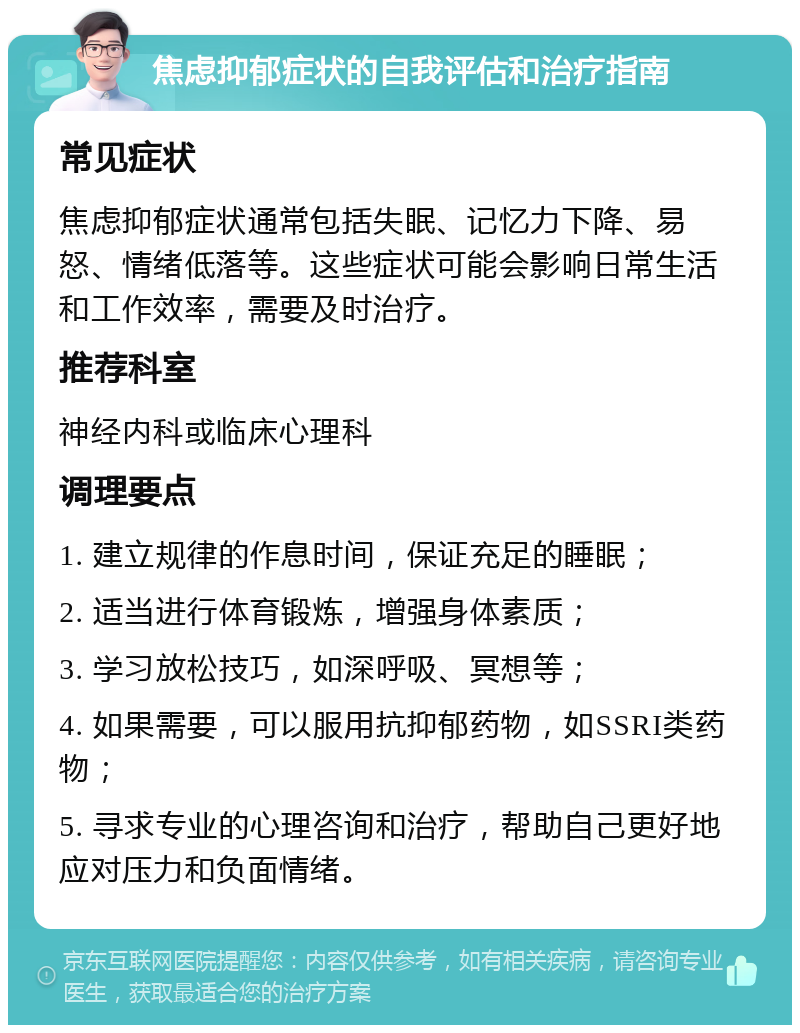 焦虑抑郁症状的自我评估和治疗指南 常见症状 焦虑抑郁症状通常包括失眠、记忆力下降、易怒、情绪低落等。这些症状可能会影响日常生活和工作效率，需要及时治疗。 推荐科室 神经内科或临床心理科 调理要点 1. 建立规律的作息时间，保证充足的睡眠； 2. 适当进行体育锻炼，增强身体素质； 3. 学习放松技巧，如深呼吸、冥想等； 4. 如果需要，可以服用抗抑郁药物，如SSRI类药物； 5. 寻求专业的心理咨询和治疗，帮助自己更好地应对压力和负面情绪。