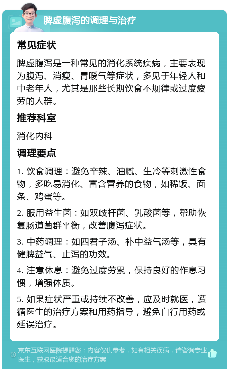 脾虚腹泻的调理与治疗 常见症状 脾虚腹泻是一种常见的消化系统疾病，主要表现为腹泻、消瘦、胃嗳气等症状，多见于年轻人和中老年人，尤其是那些长期饮食不规律或过度疲劳的人群。 推荐科室 消化内科 调理要点 1. 饮食调理：避免辛辣、油腻、生冷等刺激性食物，多吃易消化、富含营养的食物，如稀饭、面条、鸡蛋等。 2. 服用益生菌：如双歧杆菌、乳酸菌等，帮助恢复肠道菌群平衡，改善腹泻症状。 3. 中药调理：如四君子汤、补中益气汤等，具有健脾益气、止泻的功效。 4. 注意休息：避免过度劳累，保持良好的作息习惯，增强体质。 5. 如果症状严重或持续不改善，应及时就医，遵循医生的治疗方案和用药指导，避免自行用药或延误治疗。