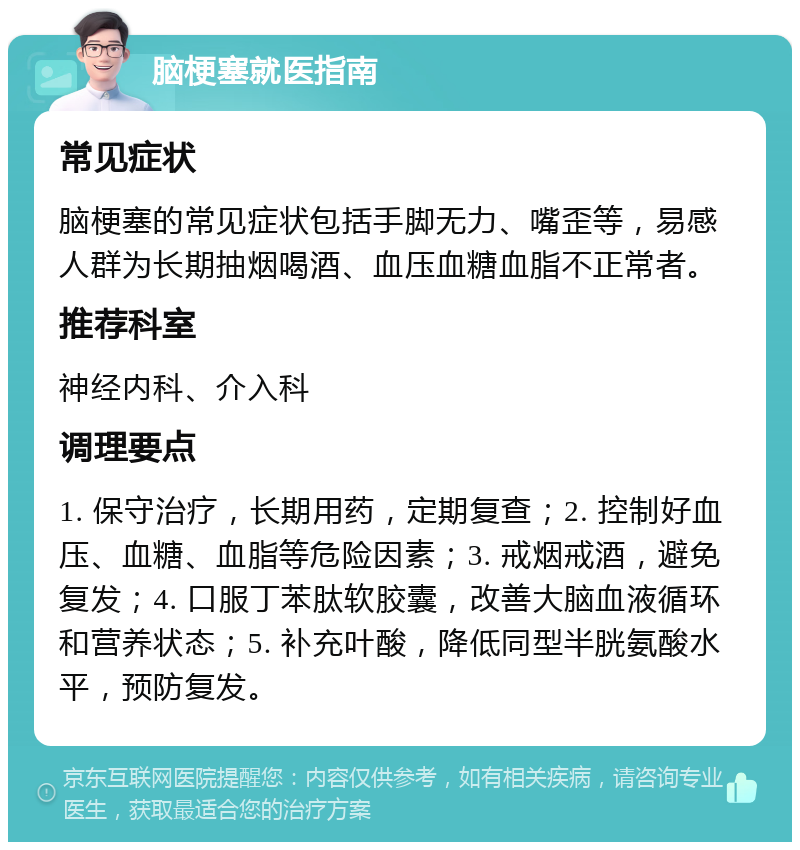 脑梗塞就医指南 常见症状 脑梗塞的常见症状包括手脚无力、嘴歪等，易感人群为长期抽烟喝酒、血压血糖血脂不正常者。 推荐科室 神经内科、介入科 调理要点 1. 保守治疗，长期用药，定期复查；2. 控制好血压、血糖、血脂等危险因素；3. 戒烟戒酒，避免复发；4. 口服丁苯肽软胶囊，改善大脑血液循环和营养状态；5. 补充叶酸，降低同型半胱氨酸水平，预防复发。