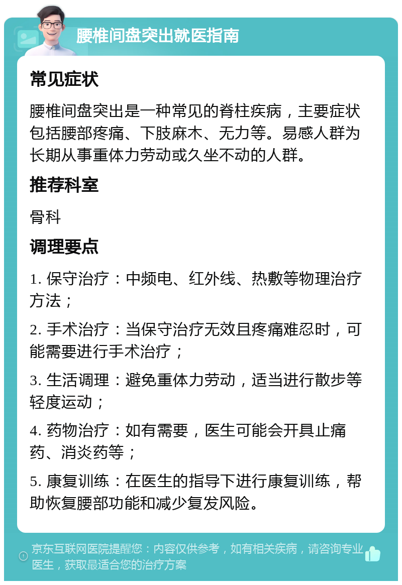 腰椎间盘突出就医指南 常见症状 腰椎间盘突出是一种常见的脊柱疾病，主要症状包括腰部疼痛、下肢麻木、无力等。易感人群为长期从事重体力劳动或久坐不动的人群。 推荐科室 骨科 调理要点 1. 保守治疗：中频电、红外线、热敷等物理治疗方法； 2. 手术治疗：当保守治疗无效且疼痛难忍时，可能需要进行手术治疗； 3. 生活调理：避免重体力劳动，适当进行散步等轻度运动； 4. 药物治疗：如有需要，医生可能会开具止痛药、消炎药等； 5. 康复训练：在医生的指导下进行康复训练，帮助恢复腰部功能和减少复发风险。