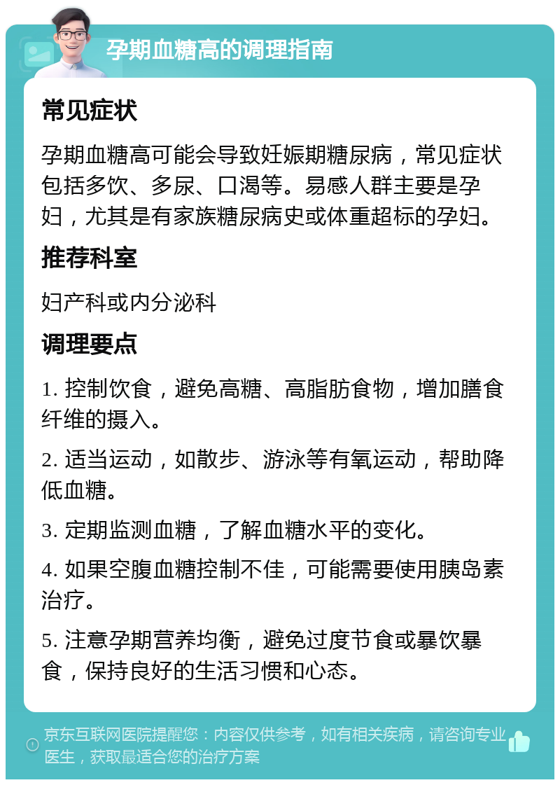 孕期血糖高的调理指南 常见症状 孕期血糖高可能会导致妊娠期糖尿病，常见症状包括多饮、多尿、口渴等。易感人群主要是孕妇，尤其是有家族糖尿病史或体重超标的孕妇。 推荐科室 妇产科或内分泌科 调理要点 1. 控制饮食，避免高糖、高脂肪食物，增加膳食纤维的摄入。 2. 适当运动，如散步、游泳等有氧运动，帮助降低血糖。 3. 定期监测血糖，了解血糖水平的变化。 4. 如果空腹血糖控制不佳，可能需要使用胰岛素治疗。 5. 注意孕期营养均衡，避免过度节食或暴饮暴食，保持良好的生活习惯和心态。