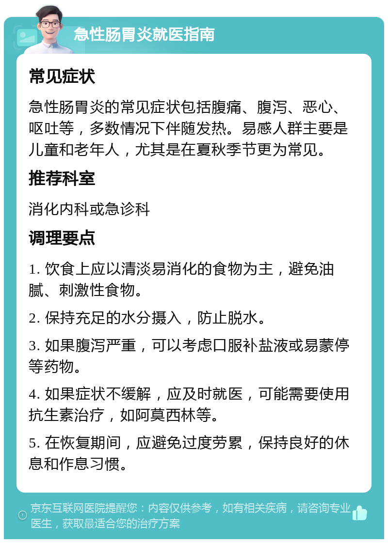 急性肠胃炎就医指南 常见症状 急性肠胃炎的常见症状包括腹痛、腹泻、恶心、呕吐等，多数情况下伴随发热。易感人群主要是儿童和老年人，尤其是在夏秋季节更为常见。 推荐科室 消化内科或急诊科 调理要点 1. 饮食上应以清淡易消化的食物为主，避免油腻、刺激性食物。 2. 保持充足的水分摄入，防止脱水。 3. 如果腹泻严重，可以考虑口服补盐液或易蒙停等药物。 4. 如果症状不缓解，应及时就医，可能需要使用抗生素治疗，如阿莫西林等。 5. 在恢复期间，应避免过度劳累，保持良好的休息和作息习惯。