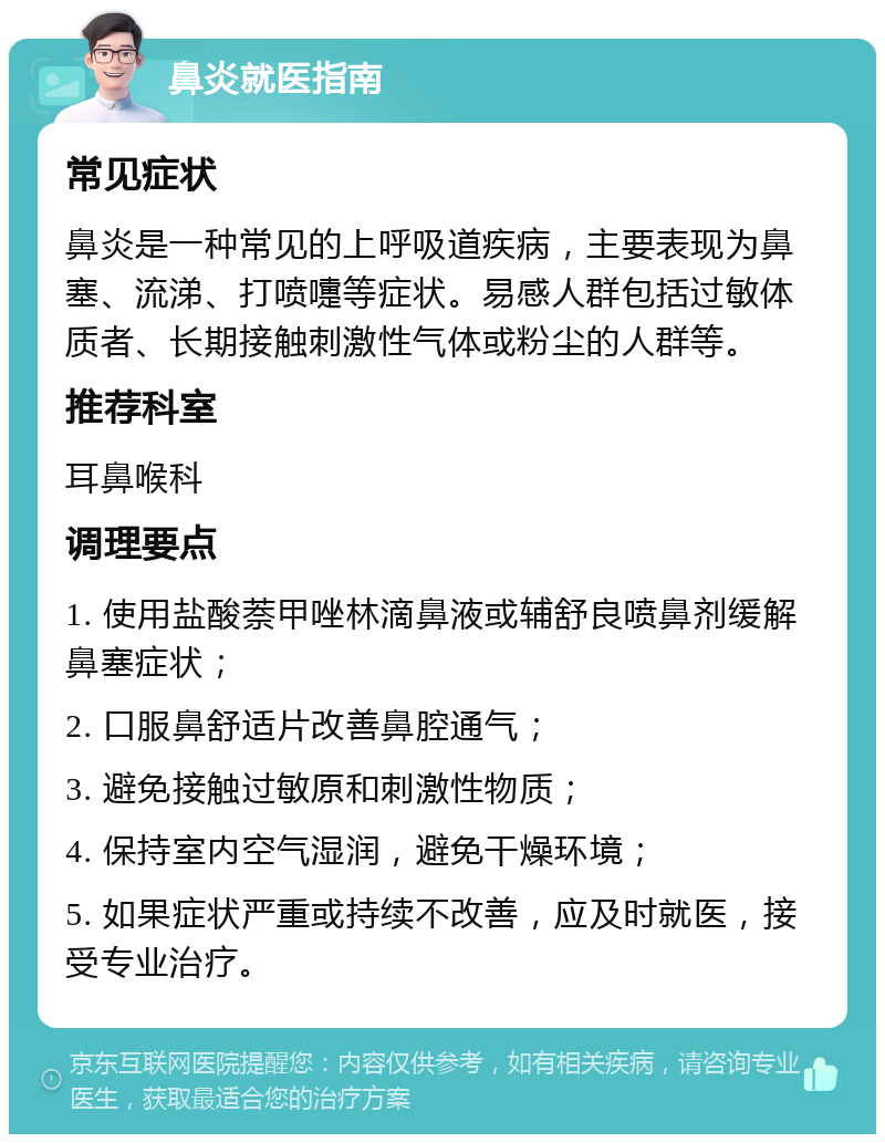 鼻炎就医指南 常见症状 鼻炎是一种常见的上呼吸道疾病，主要表现为鼻塞、流涕、打喷嚏等症状。易感人群包括过敏体质者、长期接触刺激性气体或粉尘的人群等。 推荐科室 耳鼻喉科 调理要点 1. 使用盐酸萘甲唑林滴鼻液或辅舒良喷鼻剂缓解鼻塞症状； 2. 口服鼻舒适片改善鼻腔通气； 3. 避免接触过敏原和刺激性物质； 4. 保持室内空气湿润，避免干燥环境； 5. 如果症状严重或持续不改善，应及时就医，接受专业治疗。