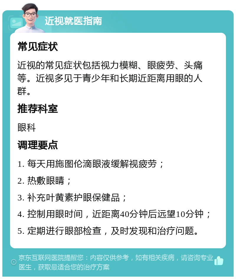 近视就医指南 常见症状 近视的常见症状包括视力模糊、眼疲劳、头痛等。近视多见于青少年和长期近距离用眼的人群。 推荐科室 眼科 调理要点 1. 每天用施图伦滴眼液缓解视疲劳； 2. 热敷眼睛； 3. 补充叶黄素护眼保健品； 4. 控制用眼时间，近距离40分钟后远望10分钟； 5. 定期进行眼部检查，及时发现和治疗问题。