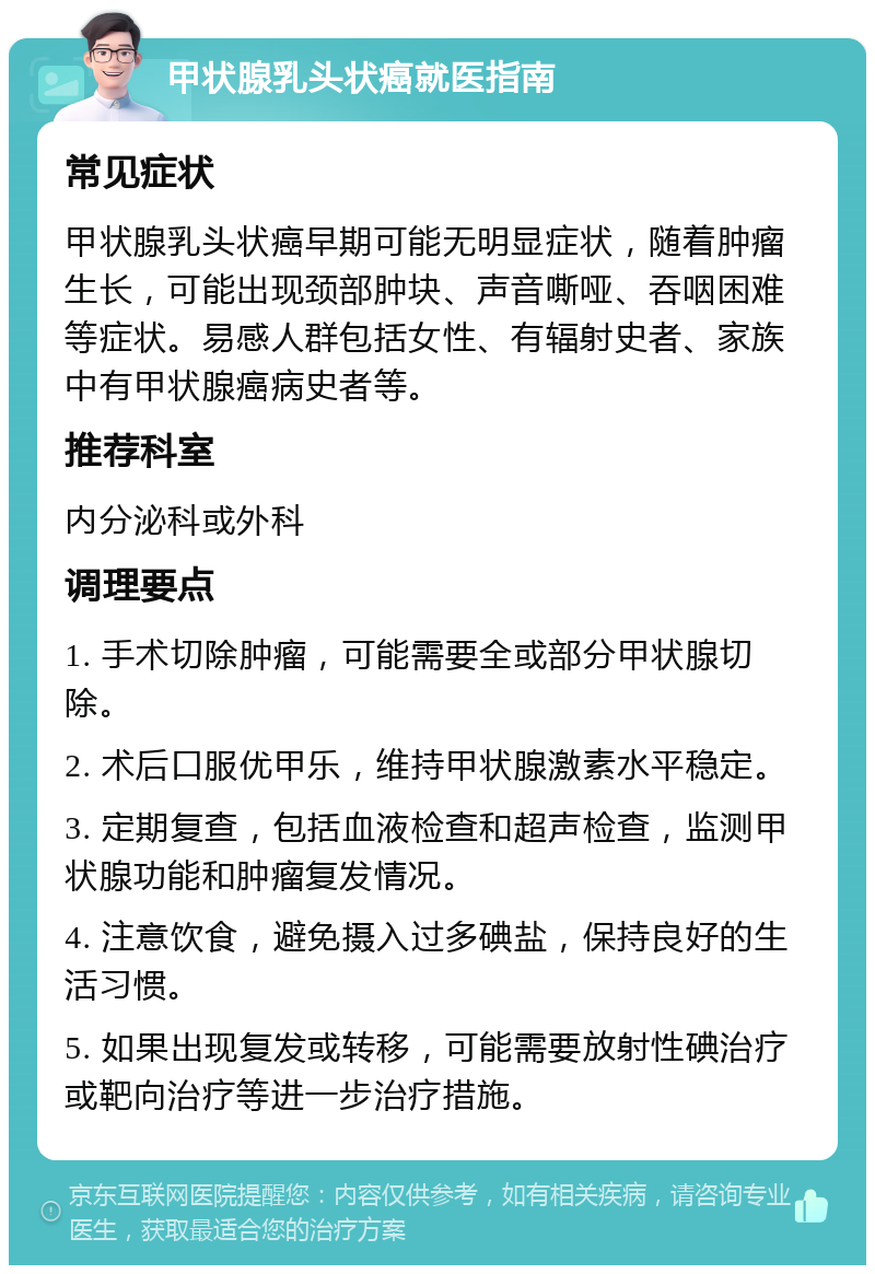 甲状腺乳头状癌就医指南 常见症状 甲状腺乳头状癌早期可能无明显症状，随着肿瘤生长，可能出现颈部肿块、声音嘶哑、吞咽困难等症状。易感人群包括女性、有辐射史者、家族中有甲状腺癌病史者等。 推荐科室 内分泌科或外科 调理要点 1. 手术切除肿瘤，可能需要全或部分甲状腺切除。 2. 术后口服优甲乐，维持甲状腺激素水平稳定。 3. 定期复查，包括血液检查和超声检查，监测甲状腺功能和肿瘤复发情况。 4. 注意饮食，避免摄入过多碘盐，保持良好的生活习惯。 5. 如果出现复发或转移，可能需要放射性碘治疗或靶向治疗等进一步治疗措施。